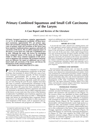 Primary Combined Squamous and Small Cell Carcinoma 
of the Larynx 
A Case Report and Review of the Literature 
Vilkesh R. Jaiswal, MD; Mai P. Hoang, MD 
c Primary laryngeal carcinomas comprise approximately 
2% to 5% of all malignancies worldwide. Of these laryn-geal 
carcinomas, approximately 99% are primary squa-mous 
cell carcinomas. During the past 30 years, about 160 
cases of primary small cell carcinoma of the larynx have 
been reported. Combined primary squamous and small cell 
carcinoma of the larynx, the so-called composite tumor of 
the larynx, is even more rare, with only 13 published cases 
to date. Although the major risk factors for developing 
these composite tumors of the larynx are thought to be 
similar to other more common neoplasms of the larynx, 
such as squamous cell carcinoma, the treatment and prog-nosis 
are different. We report an additional case of com-bined 
small cell carcinoma of the larynx and discuss the 
histogenesis of this unusual neoplasm. 
(Arch Pathol Lab Med. 2004;128:1279–1282) 
Primary laryngeal carcinoma is estimated to comprise 
2% to 5% of all malignancies worldwide. In the Unit-ed 
States, this translates to about 12 500 new cases of pri-mary 
laryngeal carcinomas annually. Of these laryngeal 
carcinomas, approximately 99% or more are primary 
squamous cell carcinomas.1 The remaining types of pri-mary 
laryngeal carcinomas, especially small cell carcino-ma, 
are rare. During the past 30 years, slightly more than 
500 cases of primary neuroendocrine carcinomas of the 
larynx have been reported in the literature worldwide. Of 
these, only about 160 cases have been classified as small 
cell carcinomas.2 Combined primary squamous and small 
cell carcinoma of the larynx, the so-called composite tumor 
of the larynx, is even more rare. Our review of the literature 
revealed only 13 published cases of primary squamous and 
small cell carcinoma of the larynx to date.3–10 Although the 
major risk factors for developing these composite tumors 
of the larynx are thought to be similar to other more com-mon 
neoplasms of the larynx, such as squamous cell car-cinoma, 
the treatment and prognosis are different.1–10 We 
Accepted for publication June 30, 2004. 
From the Department of Pathology, The University of Texas South-western 
Medical Center, Dallas. 
The authors have no relevant financial interest in the products or 
companies described in this article. 
Corresponding author: Mai P. Hoang, MD, Department of Pathology, 
The University of Texas Southwestern Medical Center, 5323 Harry Hines 
Blvd, Dallas, TX 75390-9073 (e-mail: mai.hoang@utsouthwestern.edu). 
report an additional case of primary squamous and small 
cell carcinoma of the larynx. 
REPORT OF A CASE 
A 41-year-old man with a 20-pack-year smoking history and 
no other significant medical history presented with hoarseness 
of 6 months’ duration. An endoscopic examination revealed a 
lesion in the left posterior ventricle that extended up to the left 
false vocal cord. At the same time, a bulky right laryngeal lesion 
was seen involving both the laryngeal ventricle and false vocal 
cord. The lesions were biopsied, and the diagnosis of combined 
squamous and small cell carcinoma of the larynx was rendered. 
Both chest radiography and computed tomography demonstrated 
no evidence of pulmonary disease. The patient underwent 2 cy-cles 
of chemotherapy, including cisplatin and etoposide, and is 
currently undergoing radiotherapy. He is alive 8 months status 
post diagnosis. 
MATERIALS AND METHODS 
Four-micrometer-thick sections were cut from the paraffin 
blocks and stained with hematoxylin-eosin. Additional paraffin 
sections were obtained for immunohistochemical studies, which 
were performed by avidin-biotin peroxidase complex technique, 
the heat-induced epitope retrieval buffer, and primary antibodies 
against cytokeratins (AE1/AE3, 1:50, Zymed Laboratories, South 
San Francisco, Calif), CD56 (1:10, Monosan, San Francisco, Calif), 
chromogranin (1:700, Dako Corporation, Carpinteria, Calif), 
CD20 (L26, 1:40, Signet Laboratory, Dedham, Mass), CD3 (1:200, 
Dako), and leukocyte common antigen (1:40, Dako). Appropriate 
positive and negative controls were included. 
PATHOLOGIC FINDINGS 
Biopsies from the left true vocal cord and left laryngeal 
ventricle revealed full-thickness squamous dysplasia con-sistent 
with squamous cell carcinoma in situ (Figure, A). 
No invasive tumor was identified on these small biopsy 
specimens. In contrast, biopsies of the right hemilarynx 
revealed a submucosal and dense infiltrate of neoplastic 
cells arranged in solid nests and sheets with minimal in-tervening 
stroma (Figure, B). The neoplastic cells were 
pleomorphic with hyperchromatic nuclei, high nuclear-cy-toplasmic 
ratio, and marked crushed artifact (Figure, C). 
There was no glandular or squamous differentiation pres-ent 
in this component of the tumor. These neoplastic cells 
strongly expressed cytokeratins (AE1/AE3) (Figure, D) 
and CD56 (Figure, E), and focally expressed chromogran-in 
(Figure, F). They were negative for CD20, CD3, and 
leukocyte common antigen. Based on these findings, the 
diagnosis of combined squamous and small cell carcino-ma 
of the larynx was rendered. 
Arch Pathol Lab Med—Vol 128, November 2004 Combined Small Cell Carcinoma of Larynx—Jaiswal & Hoang 1279 
 
