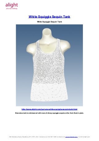 Prom Dresses, Formal Dresses, Evening Dresses




                                       White Squiggle Sequin Tank
                                                 White Squiggle Sequin Tank




                           http://www.alight.com/just-one-white-squiggle-sequin-tank.html
                Sleeveless tank is emblazoned with rows of silvery squiggle sequins at the front. Back is plain.




      300 W oodbury Road, W oodbury, NY 11797, USA - Contact us at 516-367-1095 or email us at support@alight.com - © 2013 alight.com
 