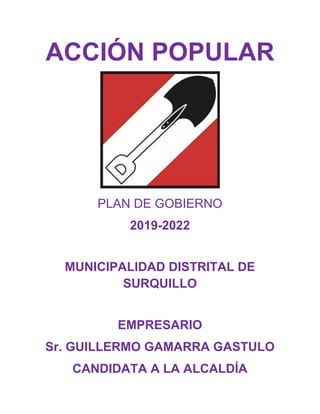 ACCIÓN POPULAR
PLAN DE GOBIERNO
2019-2022
MUNICIPALIDAD DISTRITAL DE
SURQUILLO
EMPRESARIO
Sr. GUILLERMO GAMARRA GASTULO
CANDIDATA A LA ALCALDÍA
 