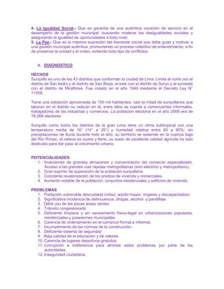 4. La Igualdad Social.- Que es garantía de una auténtica vocación de servicio en el
desempeño de la gestión municipal, buscando moderar las desigualdades sociales y
asegurando la igualdad de oportunidades a todo nivel.
5. La Paz.- Que es la máxima expresión del bienestar social que debe guiar y motivar a
una gestión municipal auténtica, promoviendo un proceso colectivo de entendimiento, a fin
de preservar la unidad y el orden, evitando todo tipo de conflictos.
II. DIAGNOSTICO
HECHOS
Surquillo es uno de los 43 distritos que conforman la ciudad de Lima. Limita al norte con el
distrito de San Isidro y el distrito de San Borja, al este con el distrito de Surco y al suroeste
con el distrito de Miraflores. Fue creado en el año 1949 mediante el Decreto Ley N°
11058.
Tiene una población aproximada de 150 mil habitantes, casi la mitad de surquillanos que
laboran en el distrito no radican en él, entre ellos se cuenta a comerciantes informales,
trabajadores de las industrias y comercios. La población electoral en el año 2006 era de
78,266 electores
Surquillo como todos los distritos de la gran Lima tiene un clima subtropical con una
temperatura media de 16° (14° a 26°) y humedad relativa entre 60 a 90%; sin
precipitaciones de lluvia durante todo el año, su territorio se extiende en la cuenca baja
del Río Rímac, el relieve es suave y llano, su suelo de excelente calidad agrícola ha sido
destruido para dar paso al crecimiento urbano.
POTENCIALIDADES
1. Inversiones de grandes almacenes y concentración del comercio especializado.
Acceso a las grandes vías rápidas metropolitanas (tren eléctrico y metropolitano).
2. Gran espíritu de superación de la población surquillana.
3. Constante revalorización de los predios de vivienda y comerciales.
4. Aumento notable de la población, conjuntos residenciales y edificios de vivienda.
PROBLEMAS
1. Población vulnerable descuidada (niñez, adulto mayor, mujeres y discapacitados)
2. Significativa incidencia de delincuencia, drogas, alcohol y pandillaje.
3. Débil uso de las pocas áreas verdes
4. Tránsito congestionado
5. Deficiente limpieza y sin saneamiento físico-legal en urbanizaciones populares,
residenciales y posesiones municipales.
6. Carencia de ordenamiento en el comercio formal e informal.
7. Incumplimiento de las normas de la construcción.
8. Deficiente sistema de seguridad
9. Baja calidad de la educación y de valores
10. Carencia de lugares deportivos gratuitos.
11. Corrupción e indiferencia para afrontar estos problemas por parte de las
autoridades.
12. Inseguridad ciudadana.
 