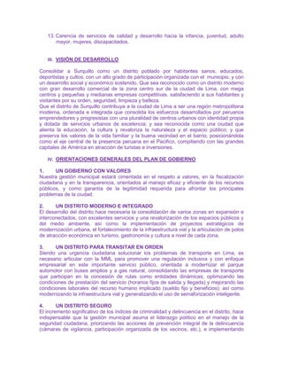 13. Carencia de servicios de calidad y desarrollo hacia la infancia, juventud, adulto
mayor, mujeres, discapacitados.
III. VISIÓN DE DESARROLLO
Consolidar a Surquillo como un distrito poblado por habitantes sanos, educados,
deportistas y cultos, con un alto grado de participación organizada con el municipio, y con
un desarrollo social y económico sostenido. Que sea reconocido como un distrito moderno
con gran desarrollo comercial de la zona centro sur de la ciudad de Lima, con mega
centros y pequeñas y medianas empresas competitivas, satisfaciendo a sus habitantes y
visitantes por su orden, seguridad, limpieza y belleza.
Que el distrito de Surquillo contribuya a la ciudad de Lima a ser una región metropolitana
moderna, ordenada e integrada que consolida los esfuerzos desarrollados por peruanos
emprendedores y progresistas con una pluralidad de centros urbanos con identidad propia
y dotada de servicios urbanos de excelencia; y sea reconocida como una ciudad que
alienta la educación, la cultura y revaloriza la naturaleza y el espacio público; y que
preserva los valores de la vida familiar y la buena vecindad en el barrio; posicionándola
como el eje central de la presencia peruana en el Pacifico, compitiendo con las grandes
capitales de América en atracción de turistas e inversiones.
IV. ORIENTACIONES GENERALES DEL PLAN DE GOBIERNO
1. UN GOBIERNO CON VALORES
Nuestra gestión municipal estará cimentada en el respeto a valores, en la fiscalización
ciudadana y en la transparencia, orientados al manejo eficaz y eficiente de los recursos
públicos, y como garantía de la legitimidad requerida para afrontar los principales
problemas de la ciudad.
2. UN DISTRITO MODERNO E INTEGRADO
El desarrollo del distrito hace necesaria la consolidación de varios zonas en expansión e
interconectados, con excelentes servicios y una revalorización de los espacios públicos y
del medio ambiente, así como la implementación de proyectos estratégicos de
modernización urbana, el fortalecimiento de la infraestructura vial y la articulación de polos
de atracción económica en turismo, gastronomía y cultura a nivel de cada zona.
3. UN DISTRITO PARA TRANSITAR EN ORDEN
Siendo una urgencia ciudadana solucionar los problemas de transporte en Lima, es
necesario articular con la MML para promover una regulación inclusiva y con enfoque
empresarial en este importante servicio público, orientada a modernizar el parque
automotor con buses amplios y a gas natural, consolidando las empresas de transporte
que participan en la concesión de rutas como entidades dinámicas; optimizando las
condiciones de prestación del servicio (horarios fijos de salida y llegada) y mejorando las
condiciones laborales del recurso humano implicado (sueldo fijo y beneficios); así como
modernizando la infraestructura vial y generalizando el uso de semaforización inteligente.
4. UN DISTRITO SEGURO
El incremento significativo de los índices de criminalidad y delincuencia en el distrito, hace
indispensable que la gestión municipal asuma el liderazgo político en el manejo de la
seguridad ciudadana, priorizando las acciones de prevención integral de la delincuencia
(cámaras de vigilancia, participación organizada de los vecinos, etc.), e implementando
 