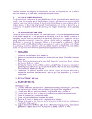 también acciones estratégicas de intervención eficaces en coordinación con la Policía
Nacional del Perú y en base a los planes operativos del distrito.
5. UN DISTRITO EMPRENDEDOR
En el contexto de crecimiento y consolidación económica que actualmente experimenta
nuestro país, es necesario que el distrito sea concebido y articulado como una comunidad
moderna y con una fuerte dinámica de crecimiento, teniendo como ejes fundamentales el
empleo digno, el desarrollo empresarial descentralizado, así como el desarrollo y la
vivencia de una cultura ciudadana de valores y con respeto a la ciudad y a los vecinos y
vecinas.
6. UN BUEN LUGAR PARA VIVIR
Dentro de la concepción de respeto a la persona humana y con una perspectiva inclusiva,
es necesario mejorar en forma sustantiva la calidad de vida de los vecinos, mediante la
puesta en marcha de acciones eficaces en las áreas de promoción y desarrollo humano,
salud, educación, recreación y deportes, cultura, y lucha contra el pandillaje, la violencia
doméstica, el consumo de sustancias tóxicas y la pornografía y explotación infantil.
Queremos incidir en el fortalecimiento de una cultura de valores con énfasis en la niñez y
la juventud, y buscamos construir una convivencia inclusiva e integradora para todos y
todas, con especial atención en las personas con capacidad diferenciada.
V. OBJETIVOS
1. Satisfacer las demandas de la población
2. Mejorar constantemente la prestación de servicios de Salud, Educación, Cultura y
Deportes
3. Dotar de infraestructura para la seguridad, desarrollo económico, áreas verdes y
generación de áreas verdes
4. Construir y mejorar de los centros educativos, deportivos y de servicios públicos en
general para la comunidad que mejoraran la calidad de vida de los ciudadanos y
ciudadanas del distrito de Surquillo.
5. Desarrollar un gobierno eficiente y con valores, capaz de adoptar decisiones y
emprender reformas transcendentes, porque goza de legitimidad y confianza
ciudadana.
VI. ESTRATEGIAS Y METAS
A. DIMENSIÓN SOCIAL:
Bienestar Social
a) Generar ambientes de recreación y servicios múltiples para la mejora y bienestar
del Adulto Mayor, Mujeres, Discapacitados y de la población en general.
b) Construir de la Casa del Adulto Mayor y programa de atención médica.
c) Construir de la Casa de la Mujer y programa de capacitación de manualidades.
d) Dotar de espacio para los discapacitados
e) Crear e implementación del Velatorio Municipal.
f) Generar de mayores áreas verdes y esparcimiento público.
g) Apoyar al programa de Vaso de leche, proporcionando ambientes exclusivos y
ampliación del programa.
h) Lograr el saneamiento físico-legal de las urbanizaciones populares y residenciales
pendientes y de las posesiones municipales.(Estadio, Mercado 1, otros.)
 
