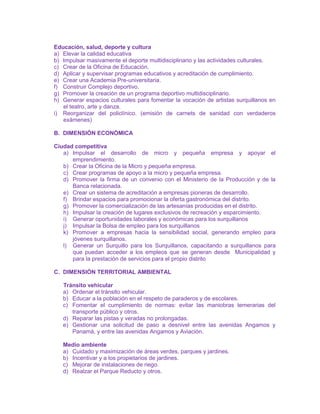 Educación, salud, deporte y cultura
a) Elevar la calidad educativa
b) Impulsar masivamente el deporte multidisciplinario y las actividades culturales.
c) Crear de la Oficina de Educación.
d) Aplicar y supervisar programas educativos y acreditación de cumplimiento.
e) Crear una Academia Pre-universitaria.
f) Construir Complejo deportivo.
g) Promover la creación de un programa deportivo multidisciplinario.
h) Generar espacios culturales para fomentar la vocación de artistas surquillanos en
el teatro, arte y danza.
i) Reorganizar del policlínico. (emisión de carnets de sanidad con verdaderos
exámenes)
B. DIMENSIÓN ECONÓMICA
Ciudad competitiva
a) Impulsar el desarrollo de micro y pequeña empresa y apoyar el
emprendimiento.
b) Crear la Oficina de la Micro y pequeña empresa.
c) Crear programas de apoyo a la micro y pequeña empresa.
d) Promover la firma de un convenio con el Ministerio de la Producción y de la
Banca relacionada.
e) Crear un sistema de acreditación a empresas pioneras de desarrollo.
f) Brindar espacios para promocionar la oferta gastronómica del distrito.
g) Promover la comercialización de las artesanías producidas en el distrito.
h) Impulsar la creación de lugares exclusivos de recreación y esparcimiento.
i) Generar oportunidades laborales y económicas para los surquillanos
j) Impulsar la Bolsa de empleo para los surquillanos
k) Promover a empresas hacia la sensibilidad social, generando empleo para
jóvenes surquillanos.
l) Generar un Surquillo para los Surquillanos, capacitando a surquillanos para
que puedan acceder a los empleos que se generan desde Municipalidad y
para la prestación de servicios para el propio distrito
C. DIMENSIÓN TERRITORIAL AMBIENTAL
Tránsito vehicular
a) Ordenar el tránsito vehicular.
b) Educar a la población en el respeto de paraderos y de escolares.
c) Fomentar el cumplimiento de normas: evitar las maniobras temerarias del
transporte público y otros.
d) Reparar las pistas y veradas no prolongadas.
e) Gestionar una solicitud de paso a desnivel entre las avenidas Angamos y
Panamá, y entre las avenidas Angamos y Aviación.
Medio ambiente
a) Cuidado y maximización de áreas verdes, parques y jardines.
b) Incentivar y a los propietarios de jardines.
c) Mejorar de instalaciones de riego.
d) Realzar el Parque Reducto y otros.
 