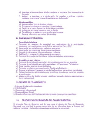 e) Incentivar al incremento de árboles mediante el programa “Los bosquecitos de
Surquillo”
f) Motivar e incentivar a la proliferación de macetas y jardines colgantes
mediante el programa “Los Jardines Colgantes de Surquillo”
Limpieza pública
a) Mejorar del servicio de limpieza pública
b) Adquirir progresivamente maquinas compactadoras.
c) Gestionar la mayor frecuencia de barrido en avenidas.
d) Instalar de tachos de basura en todo el distrito.
e) Sensibilizar a la población en una cultura de limpieza.
f) Generar y Fomento una cultura del reciclaje.
D. DIMENSIÓN INSTITUCIONAL
Seguridad ciudadana
a) Aumentar los servicios de seguridad, con participación de la organización
ciudadana y en coordinación con la Policía Nacional del Perú - PNP.
b) Incrementar las unidades motorizadas de serenazgo.
c) Incrementar las estaciones de serenazgo planificado.
d) Adquirir de cámaras de video para la video vigilancia.
e) Calificación y preparación del personal de serenazgo.
f) Promover la creación de Comités de vigilancia ciudadana y serenazgo.
Un gobierno con valores
a) Promover la participación vecinal en el municipio respetando sus acuerdos.
b) Fomentar la participación vecinal organizada en el Presupuesto Participativo.
c) Crear cabildos abiertos descentralizados.
d) Fomentar un dialogo permanente entre Alcalde y la Población.
e) Generar una imagen transparente, cordial y eficiente de los servicios municipales.
f) Agilizar los trámites administrativos de emisión de licencias de comercio, industria
y construcción.
g) Vigilar en obras del distrito privadas y públicas, las cuales deberán estar sujetas a
la normativa actual.
VII. FUENTES DE FINANCIAMIENTO
1. Ingresos directamente recaudados
2. FONCOMUN
3. Cooperación Internacional
4. Responsabilidad Social
5. Otras transferencias del Estado para implementación de proyectos específicos.
VIII. PROPUESTA DE SEGUIMIENTO DEL PLAN DE GOBIERNO
El presente Plan de Gobierno será la base para el diseño del Plan de Desarrollo
Municipal, que orientará la acción concertada de las diferentes áreas y órganos del
gobierno municipal y de los diferentes actores sociales de la comunidad.
 