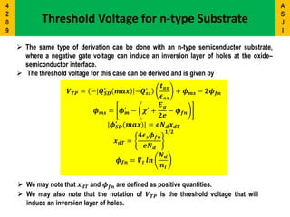  The same type of derivation can be done with an n-type semiconductor substrate,
where a negative gate voltage can induce an inversion layer of holes at the oxide–
semiconductor interface.
 The threshold voltage for this case can be derived and is given by
𝑽 𝑻𝑷 = −|𝑸 𝑺𝑫
′
𝒎𝒂𝒙 −𝑸 𝒔𝒔
′
𝒕 𝒐𝒙
𝝐 𝒐𝒙
+ 𝝓 𝒎𝒔 − 𝟐𝝓 𝒇𝒏
𝝓 𝒎𝒔 = 𝝓 𝒎
′ − 𝝌′ +
𝑬 𝒈
𝟐𝒆
− 𝝓 𝒇𝒏
|𝝓 𝑺𝑫
′
(𝒎𝒂𝒙)| = 𝒆𝑵 𝒅 𝒙 𝒅𝑻
𝒙 𝒅𝑻 =
𝟒𝝐 𝒔 𝝓 𝒇𝒏
𝒆𝑵 𝒅
𝟏/𝟐
𝝓 𝒇𝒏 = 𝑽 𝒕 𝒍𝒏
𝑵 𝒅
𝒏𝒊
 We may note that 𝒙 𝒅𝑻 and 𝝓 𝒇𝒏 are defined as positive quantities.
 We may also note that the notation of 𝑽 𝑻𝑷 is the threshold voltage that will
induce an inversion layer of holes.
Threshold Voltage for n-type Substrate
A
S
J
I
4
2
0
9
 