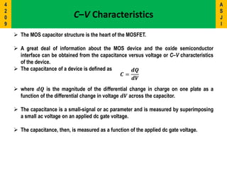 C–V Characteristics
 The MOS capacitor structure is the heart of the MOSFET.
 A great deal of information about the MOS device and the oxide semiconductor
interface can be obtained from the capacitance versus voltage or C–V characteristics
of the device.
 The capacitance of a device is defined as
𝑪 =
𝒅𝑸
𝒅𝑽
 where 𝒅𝑸 is the magnitude of the differential change in charge on one plate as a
function of the differential change in voltage 𝒅𝑽 across the capacitor.
 The capacitance is a small-signal or ac parameter and is measured by superimposing
a small ac voltage on an applied dc gate voltage.
 The capacitance, then, is measured as a function of the applied dc gate voltage.
A
S
J
I
4
2
0
9
 