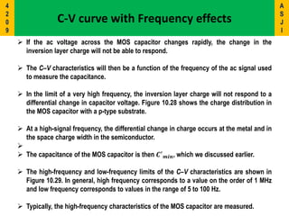  If the ac voltage across the MOS capacitor changes rapidly, the change in the
inversion layer charge will not be able to respond.
 The C–V characteristics will then be a function of the frequency of the ac signal used
to measure the capacitance.
 In the limit of a very high frequency, the inversion layer charge will not respond to a
differential change in capacitor voltage. Figure 10.28 shows the charge distribution in
the MOS capacitor with a p-type substrate.
 At a high-signal frequency, the differential change in charge occurs at the metal and in
the space charge width in the semiconductor.

 The capacitance of the MOS capacitor is then 𝑪′
𝒎𝒊𝒏, which we discussed earlier.
 The high-frequency and low-frequency limits of the C–V characteristics are shown in
Figure 10.29. In general, high frequency corresponds to a value on the order of 1 MHz
and low frequency corresponds to values in the range of 5 to 100 Hz.
 Typically, the high-frequency characteristics of the MOS capacitor are measured.
C-V curve with Frequency effects
A
S
J
I
4
2
0
9
 