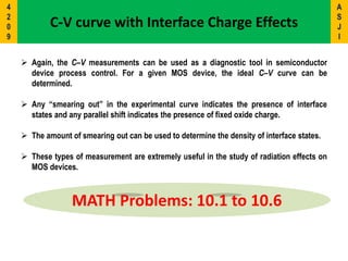 C-V curve with Interface Charge Effects
 Again, the C–V measurements can be used as a diagnostic tool in semiconductor
device process control. For a given MOS device, the ideal C–V curve can be
determined.
 Any “smearing out” in the experimental curve indicates the presence of interface
states and any parallel shift indicates the presence of fixed oxide charge.
 The amount of smearing out can be used to determine the density of interface states.
 These types of measurement are extremely useful in the study of radiation effects on
MOS devices.
MATH Problems: 10.1 to 10.6
A
S
J
I
4
2
0
9
 