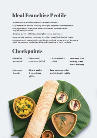 •Professionals from hospitality/F&B service industry
• Aspirants from service industry willing to become an entrepreneur
• Young investors with good location and time to invest in the
day-to-day operations
• Existing owners of F&B and complementary businesses
• Appropriate location, preferred on a high street/high footfall malls
• Someone with operational expertise to overlook entire process Someone
with exceptional marketing skills and knowhow of local markets
• Outgoing
personality
• Passion and
experience in F&B
• Strong service
ethics
• Customer
friendly
• Strong quality
& cleanliness
ethics
• Good communication
& administrative skills
• Readiness to be
working in the
outlet everyday
Ideal Franchise Proﬁle
Checkpoints
 