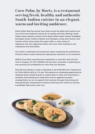 South Indian food has earned much fame across the globe and stands out as
one of the most preferred cuisines for its healthy and tasty offerings. South
Indian meals comprise cuisines of ﬁve South Indian states namely TamilNadu,
Karnataka, Kerala, Andhra Pradesh and Telangana, along with several local
cuisines within these states.The region offers a wide variety of
vegetarian and non-vegetarian dishes with each state holding its own
uniqueness and food habits.
Coco-Palm is dedicated and passionate about presenting the authenticity
of South Indian cuisine along with appropriate aesthetics to its customers.
MOETS Coco-Palm commenced its operations in early 90’s with the ﬁrst
mall of Gurgaon, DT CITY CENTER and has been successful in delivering an
ever growing YoY proﬁtability for more than two decades.
Food Service Industry in India is estimated to be 50 BnUSD and is expected to
hit 75 Bn USD by 2018 at 11% yoy. This presents an interesting opportunity for
relatively better settled brands to expand base in India with franchisee or
company stores.Drawing on experience and an aggressive growth
strategy Moets are set to expand their business through franchising and
lead passionate entrepreneurs towards achieving their dreams of owning
a proﬁtable F&B outlet come true.
Coco-Palm, by Moets, is a restaurant
serving fresh, healthy and authentic
South-Indian cuisine in an elegant,
warm and inviting ambience.
 
