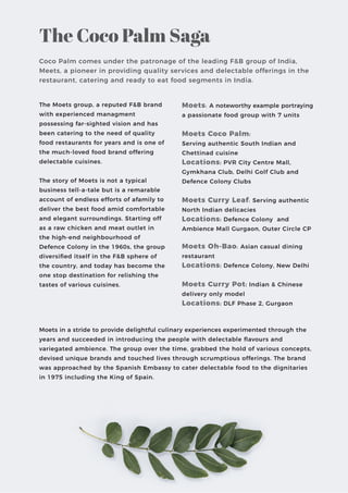 The Coco Palm Saga
Coco Palm comes under the patronage of the leading F&B group of India,
Meets, a pioneer in providing quality services and delectable offerings in the
restaurant, catering and ready to eat food segments in India.
The Moets group, a reputed F&B brand
with experienced managment
possessing far-sighted vision and has
been catering to the need of quality
food restaurants for years and is one of
the much-loved food brand offering
delectable cuisines.
The story of Moets is not a typical
business tell-a-tale but is a remarable
account of endless efforts of afamily to
deliver the best food amid comfortable
and elegant surroundings. Starting off
as a raw chicken and meat outlet in
the high-end neighbourhood of
Defence Colony in the 1960s, the group
diversiﬁed itself in the F&B sphere of
the country, and today has become the
one stop destination for relishing the
tastes of various cuisines.
Moets: A noteworthy example portraying
a passionate food group with 7 units
Moets Coco Palm:
Serving authentic South Indian and
Chettinad cuisine
Locations: PVR City Centre Mall,
Gymkhana Club, Delhi Golf Club and
Defence Colony Clubs
Moets Curry Leaf: Serving authentic
North Indian delicacies
Locations: Defence Colony and
Ambience Mall Gurgaon, Outer Circle CP
Moets Oh-Bao: Asian casual dining
restaurant
Locations: Defence Colony, New Delhi
Moets Curry Pot: Indian & Chinese
delivery only model
Locations: DLF Phase 2, Gurgaon
Moets in a stride to provide delightful culinary experiences experimented through the
years and succeeded in introducing the people with delectable ﬂavours and
variegated ambience. The group over the time, grabbed the hold of various concepts,
devised unique brands and touched lives through scrumptious offerings. The brand
was approached by the Spanish Embassy to cater delectable food to the dignitaries
in 1975 including the King of Spain.
 