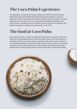 The dedicated, welcoming and highly professional staff at Coco Palm ensures
high service standards offering delectable preparations based on authentic
Chettinad cuisine. The typical South Indian ambience adds to a person’s culinary
experience at Coco Palm. The use of high-quality shimmering stainless steel
cutlery lends a nostalgic feel of an authentic south indian joint and depicts the
high priority given to hygiene and cleanliness at Coco Palm.
The Coco Palm Experience
The restaurant offers a number of delightful preparations for everyone who loves
food. One of the striking features of the Coco Palm menu is the thali section, an
extensive collection of a wide range of authentic south indian foods in the form
of a complete package. The brand, through its menu which consists of a balanced
yet diverse range of dosas, idlis, upmas and uttapam, promises its patrons the
largest variety in south indian food at a price, which does not dent the pockets.
The food at Coco Palm
 