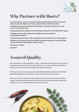 •An enthusiastic, service oriented company having high sensitivity towards
food service standards and strong casual dining concepts acumen
•Competent group with phenomenal ability to operate a network of resta
rants on pan-india scale
•Strong operational expertise of operating restaurants in the Delhi-NCR region
•Strategic tie-ups with vendors and supplier promising national
procurement network
•Fabulous back-end team with exceptional work experience in F&B category
•Excellent real estate acquisition ability through strategic tie-ups with high
proﬁle real estate developers of the country
•Attractive margins
•High ROI
The uniqueness of the restaurant is that, it operates on the Easy-to-Cook mixes,
completely developed and manufactured at our in-house facility. Moets Coco
Palm ensures consistency in quality and taste of the food.
All these mixes are manufactured at ISO 22000 certiﬁed premises, with FSSAI
approved ingredients, by taking utmost care and love for the guests.
Our easy to cook mixes are 100% natural, free from all artiﬁcial preservatives,
colours and ﬂavouring substances. Manufactured by dry bend technology, the
products have a shelf life between 9 and 24 months.
Why Partner with Moets?
Assured Quality
 