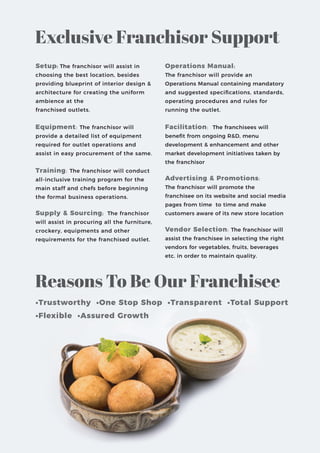Exclusive Franchisor Support
Operations Manual:
The franchisor will provide an
Operations Manual containing mandatory
and suggested speciﬁcations, standards,
operating procedures and rules for
running the outlet.
Facilitation: The franchisees will
beneﬁt from ongoing R&D, menu
development & enhancement and other
market development initiatives taken by
the franchisor
Advertising & Promotions:
The franchisor will promote the
franchisee on its website and social media
pages from time to time and make
customers aware of its new store location
Vendor Selection: The franchisor will
assist the franchisee in selecting the right
vendors for vegetables, fruits, beverages
etc. in order to maintain quality.
Setup: The franchisor will assist in
choosing the best location, besides
providing blueprint of interior design &
architecture for creating the uniform
ambience at the
franchised outlets.
Equipment: The franchisor will
provide a detailed list of equipment
required for outlet operations and
assist in easy procurement of the same.
Training: The franchisor will conduct
all-inclusive training program for the
main staff and chefs before beginning
the formal business operations.
Supply & Sourcing: The franchisor
will assist in procuring all the furniture,
crockery, equipments and other
requirements for the franchised outlet.
Reasons To Be Our Franchisee
•Trustworthy •One Stop Shop •Transparent •Total Support
•Flexible •Assured Growth
 