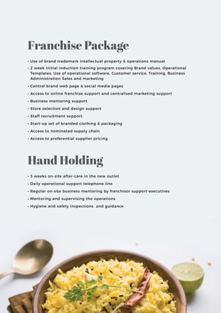 • Use of brand trademark intellectual property & operations manual
• 2 week initial induction training program covering Brand values, Operational
Templates, Use of operational software, Customer service, Training, Business
Administration Sales and marketing
• Central brand web page & social media pages
• Access to online franchise support and centralised marketing support
• Business mentoring support
• Store selection and design support
• Staff recruitment support
• Start-up set of branded clothing & packaging
• Access to nominated supply chain
• Access to preferential supplier pricing
• 3 weeks on-site after-care in the new outlet
• Daily operational support telephone line
• Regular on-site business mentoring by franchisor support executives
• Mentoring and supervising the operations
• Hygiene and safety inspections and guidance
Franchise Package
Hand Holding
 