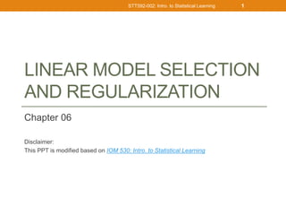 LINEAR MODEL SELECTION
AND REGULARIZATION
Chapter 06
Disclaimer:
This PPT is modified based on IOM 530: Intro. to Statistical Learning
STT592-002: Intro. to Statistical Learning 1
 
