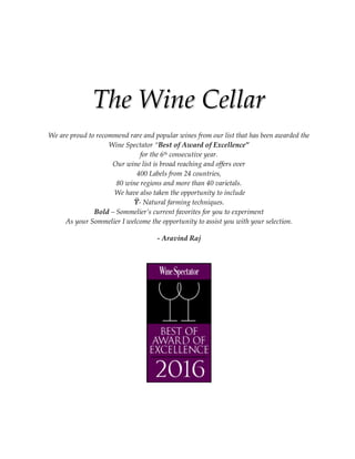 TThhee WWiinnee CCeellllaarr
We are proud to recommend rare and popular wines from our list that has been awarded the
Wine Spectator “Best of Award of Excellence”
for the 6th consecutive year.
Our wine list is broad reaching and offers over
400 Labels from 24 countries,
80 wine regions and more than 40 varietals.
We have also taken the opportunity to include
Ϋ- Natural farming techniques.
Bold – Sommelier’s current favorites for you to experiment
As your Sommelier I welcome the opportunity to assist you with your selection.
- Aravind Raj
 
