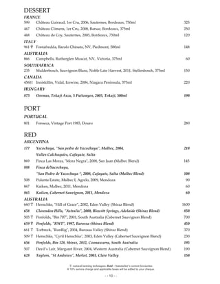 Ϋ- natural farming techniques. Bold – Sommelier’s current favourites
A 10% service charge and applicable taxes will be added to your cheque.
- - 10 - -
DESSERT
FRANCE
599 Château Guiraud, 1er Cru, 2006, Sauternes, Bordeaux, 750ml 325
467 Château Climens, 1er Cru, 2008, Barsac, Bordeaux, 375ml 250
468 Château de Coy, Sauternes, 2005, Bordeaux, 750ml 120
ITALY
961 Ϋ Fontafredda, Barolo Chinato, NV, Piedmont, 500ml 148
AUSTRALIA
866 Campbells, Rutherglen Muscat, NV, Victoria, 375ml 60
SOUTHAFRICA
235 Mulderbosch, Sauvignon Blanc, Noble Late Harvest, 2011, Stellenbosch, 375ml 150
CANADA
456H Inniskillin, Vidal, Icewine, 2004, Niagara Peninsula, 375ml 220
HUNGARY
873 Oremus, Tokaji Aszu, 5 Puttonyos, 2005, Tokaji, 500ml 190
PORT
PORTUGAL
801 Fonseca, Vintage Port 1985, Douro 280
RED
ARGENTINA
177 Yacochuya, "San pedro de Yacochuya", Malbec, 2004, 210
Valles Calchaquíes, Cafayate, Salta
869 Finca Las Moras, "Mora Negra", 2008, San Juan (Malbec Blend) 145
888 Finca deYacochuya,
"San Pedro de Yacochuya “, 2008, Cafayate, Salta (Malbec Blend) 100
508 Pulenta Estate, Malbec I, Agrelo, 2009, Mendoza 90
867 Kaiken, Malbec, 2011, Mendoza 60
865 Kaiken, Cabernet Sauvignon, 2011, Mendoza 60
AUSTRALIA
660 Ϋ Henschke, "Hill of Grace”, 2002, Eden Valley (Shiraz Blend) 1600
658 Clarendon Hills, "Astralis", 2000, Blewitt Springs, Adelaide (Shiraz Blend) 850
505 Ϋ Penfolds, "Bin 707", 2001, South Australia (Cabernet Sauvignon Blend) 700
659 Ϋ Penfolds, "RWT", 1997, Barossa (Shiraz Blend) 450
661 Ϋ Torbreck, "RunRig", 2004, Barossa Valley (Shiraz Blend) 370
509 Ϋ Henschke, "Cyril Henschke", 2003, Eden Valley (Cabernet Sauvignon Blend) 230
656 Penfolds, Bin 128, Shiraz, 2012, Coonawarra, South Australia 195
507 Devil’s Lair, Margaret River, 2004, Western Australia (Cabernet Sauvignon Blend) 190
628 Taylors, "St Andrews", Merlot, 2003, Clare Valley 150
 