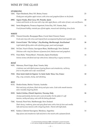 Ϋ- natural farming techniques. Bold – Sommelier’s current favourites
A 10% service charge and applicable taxes will be added to your cheque.
- - 2 - -
WINE BY THE GLASS
SPARKLING
126G Piper-Heidsieck, Brut, NV, Reims, France 25
Fleshy pear and golden apple texture; with citrus and grapefruit flavor on the finish.
899G Segura Viudas, Brut Cava, NV, Penedès, Spain 14
Lemon and brioche on the nose with crisp cider apple flavors, with notes of toast, nuts and flowers.
186G Santa Margherita, Prosecco Superioré, Extra Dry, NV, Veneto, Italy 14
Fruit forward bubbly, reminds you of fresh apples, muscat and refreshing citrus fruits.
WHITE
697G Vincent Girardin, Bourgogne Blanc, Cuvée Saint-Vincent, France 16
Fresh and crisp with citrus and tropical fruits accompanied by floral and vegetable note.
882G Forrest Estate "The Valleys", Dry Riesling, Marlborough, NewZealand 16
Light bodied off dry white with refreshing grape, peach and pineapple
326G St Clair, Vicar's Choice, Sauvignon Blanc, Marlborough, New Zealand 15
Delicious with crisp fruit flavours of passion fruit, blackcurrant and grapefruit.
977G Pares Balta, "HoneyMoon", Penendes, Spain (Parellada) 14
Intense aroma with floral and ripe white fruits, balanced by a sugary sweetness.
ROSÉ
943G Mánnara, Pinot Grigio, Rosé, Veneto, Italy 15
A delicate rosé with lifted aromas of spring flowers and strawberries, red berry
fruit on the palate and a soft, round finish.
723G Dom Saint-André de Figuiere 'Le Saint Andre' Rose, Var, France 14
Dry, crisp, aromatic, fruity, and refreshing.
RED
811G Deakin Estate, Merlot, Victoria, Australia 16
Rich and juicy red plums, black cherry and spice notes. Ends with smooth tannins
and a rounded, lingering finish.
812G Santa Cristina, Chianti Superiore, Tuscany, Italy 16
Aromas particularly cherries and a scent of vanilla. On the palate it’s soft
tannins, earthy and spicy, ends with the lasting aftertaste
724G Konrad, Pinot Noir, Marlborough, New Zealand 14
Dark cherry, cranberry, plum and spicy floral notes with a hint of clove and vanilla.
Soft and luscious tannins with a lingering finish.. Paired with light foods.
865G Kaiken, Cabernet Sauvignon, Mendoza, Argentina 14
Ripe plums and strawberries Soft and fresh in the mouth with a pleasant finish.
 
