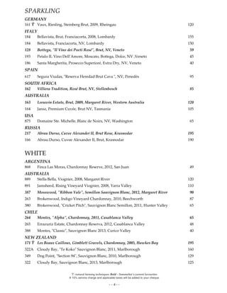 Ϋ- natural farming techniques. Bold – Sommelier’s current favourites
A 10% service charge and applicable taxes will be added to your cheque.
- - 4 - -
SPARKLING
GERMANY
161 Ϋ Vaux, Riesling, Steinberg Brut, 2009, Rheingau 120
ITALY
184 Bellavista, Brut, Franciacorta, 2008, Lombardy 155
184 Bellavista, Franciacorta, NV, Lombardy 150
128 Bottega, "Il Vino dei Poeti Rosé", Brut, NV, Veneto 59
193 Petalo IL Vino Dell’Amore, Moscato, Bottega, Dolce, NV ,Veneto 45
186 Santa Margherita, Prosecco Superioré, Extra Dry, NV, Veneto 40
SPAIN
617 Segura Viudas, "Reserva Heredad Brut Cava ", NV, Penedès 95
SOUTH AFRICA
162 Villiera Tradition, Rosé Brut, NV, Stellenbosch 85
AUSTRALIA
163 Leeuwin Estate, Brut, 2009, Margaret River, Western Australia 120
164 Jansz, Premium Cuvée, Brut NV, Tasmania 105
USA
875 Domaine Ste. Michelle, Blanc de Noirs, NV, Washington 65
RUSSIA
217 Abrau Durso, Cuvee Alexander II, Brut Rose, Krasnodar 195
166 Abrau Durso, Cuvee Alexander II, Brut, Krasnodar 190
WHITE
ARGENTINA
868 Finca Las Moras, Chardonnay Reserve, 2012, San Juan 49
AUSTRALIA
889 Stella Bella, Viognier, 2008, Margaret River 120
891 Jamsheed, Rising Vineyard Viognier, 2008, Yarra Valley 110
387 Mosswood, "Ribbon Vale", Semillon Sauvignon Blanc, 2012, Margaret River 90
263 Brokenwood, Indigo Vineyard Chardonnay, 2010, Beechworth 87
380 Brokenwood, "Cricket Pitch", Sauvignon Blanc Semillon, 2011, Hunter Valley 65
CHILE
264 Montes, "Alpha", Chardonnay, 2011, Casablanca Valley 65
265 Errazuriz Estate, Chardonnay Reserva, 2012, Casablanca Valley 48
388 Montes, "Classic", Sauvignon Blanc 2013, Curico Valley 40
NEW ZEALAND
171 Ϋ Les Beaux Cailloux, Gimblett Gravels, Chardonnay, 2005, Hawkes Bay 195
322A Cloudy Bay, "Te Koko" Sauvignon Blanc, 2011, Marlborough 160
349 Dog Point, "Section 94", Sauvignon Blanc, 2010, Marlborough 129
322 Cloudy Bay, Sauvignon Blanc, 2013, Marlborough 125
 