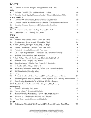Ϋ- natural farming techniques. Bold – Sommelier’s current favourites
A 10% service charge and applicable taxes will be added to your cheque.
- - 7 - -
WHITE
389 Domaine du Salvard, "Unique", Sauvignon Blanc, 2011, Loire 50
Rhône
421 Ϋ E. Guigal, Condrieu, 2012, Northern Rhône (Viognier) 165
861 Ϋ Domaine Chante Cigale, Chateauneuf du Pape Blanc, 2012, Southern Rhône 120
SOUTH OF FRANCE
411 Domaine Ott, "Clos Mireille", Blanc de Blancs, 2007, Provence 149
298 Domaine Laroche, "Chardonnay de La Chevalier", 2009, Languedoc-Rousillon 65
268 Domaine Montrose, Chardonnay, 2009, Languedoc-Rousillon 55
GERMANY
330 Bassermann-Jordan Estate, Riesling, Trocken, 2011, Pfalz 95
364 Loosen Bros., "Dr. L", Riesling, 2012, Mosel 60
ITALY
North Italy
146 Jermann, 'Were Dreams',Venezia Giulia, 2011, Friuli 275
445 Jermann, Pinot Grigio, Venezia-Giulia, 2012, Friuli 115
973 Ϋ Winkl, Terlano, Sauvignon Blanc, 2012, Alto Adige 95
976 Fantinel, "Sant’Helena", Friulano, Collio, 2009, Friuli 92
963 Abbazia di Novacella, Kerner, 2009, Valle Isarco 89
864 Ca’ da Meo, "Magda Pedrini", Gavi di Gavi 2011, Piedmont (Cortese) 75
385 Kettmeir, Gewürztraminer, 2008, Alto Adige 75
494 Ϋ Livio Felluga, "Sharis", Chardonnay-Ribolla Gialla, 2012, Friuli 70
855 Kettmeir, Muller Thurgau, 2010, Trentino 68
496 Santa Margherita, Valdadige Pinot Grigio, 2013, Alto Adige 64
465 Le Due Torri, Pinot Grigio, 2012, Friuli 64
856 Villa Giada, Monferrato Bianco Suri, Cortese, 2010, Piedmont (Cortese) 59
447 Riff, Pinot Grigio, 2013, Alto Adige 55
Central Italy
408 Antinori, Castello della Sala, "Cervaro", 2009, Umbria (Chardonnay Blend) 250
427 Tenuta Titignano, "Salviano", Orvieto Classico Superiore 2007, Umbria (Grechetto Blend) 79
913 Santa Cristina, Pinot Grigio, Terre Siciliane, IGT, 2013, Tuscany 70
967 Ϋ Tenuta le Calcinaie, Vernaccia di San Gimignano, 2012, Tuscany 65
South Of Italy
182 Planeta, Chardonnay, 2011, Sicily 145
432 Planeta, "Alastro", Grecanico, 2009, Sicily 79
464 Mastroberardino, "Nova Serra", Greco di Tufo, 2010, Campania 84
409 Argiolas, "Is", Vermentino di Sardegna, 2011, Sardinia 49
300 Feudo Zirtari, Inzolia-Chardonnay, 2012, Sicily 45
SPAIN
885 La Conreria D’Scala Dei, "Les Brugueres", 2010, Priorat (Grenache Blanc Blend) 100
 