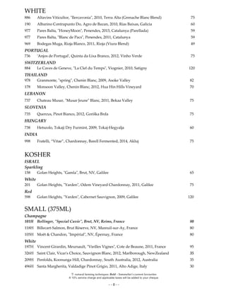 Ϋ- natural farming techniques. Bold – Sommelier’s current favourites
A 10% service charge and applicable taxes will be added to your cheque.
- - 8 - -
WHITE
886 Altavins Viticultor, "Ilercavonia", 2010, Terra Alta (Grenache Blanc Blend) 75
190 Albarino Contrapunto Do, Agro de Bazan, 2010, Rías Baixas, Galicia 60
977 Pares Balta, "HoneyMoon", Penendes, 2013, Catalunya (Parellada) 59
977 Pares Balta, "Blanc de Pacs", Penendes, 2011, Catalunya 59
969 Bodegas Muga, Rioja Blanco, 2011, Rioja (Viura Blend) 49
PORTUGAL
736 'Anjos de Portugal', Quinta da Lixa Branco, 2012, Vinho Verde 75
SWITZERLAND
884 Le Caves de Geneve, "La Clef du Temps", Viognier, 2010, Satigny 120
THAILAND
978 Granmonte, "spring", Chenin Blanc, 2009, Asoke Valley 82
178 Monsoon Valley, Chenin Blanc, 2012, Hua Hin Hills Vineyard 70
LEBANON
737 Chateau Musar, "Musar Jeune" Blanc, 2011, Bekaa Valley 75
SLOVENIA
735 Quercus, Pinot Bianco, 2012, Goriška Brda 75
HUNGARY
738 Hetszolo, Tokaji Dry Furmint, 2009, Tokaj-Hegyalja 60
INDIA
998 Fratelli, “Vitae”, Chardonnay, Barell Fermented, 2014, Akluj 75
KOSHER
ISRAEL
Sparkling
158 Golan Heights, "Gamla", Brut, NV, Galilee 65
White
201 Golan Heights, "Yarden", Odem Vineyard Chardonnay, 2011, Galilee 75
Red
598 Golan Heights, "Yarden", Cabernet Sauvignon, 2009, Galilee 120
SMALL (375ML)
Champagne
101H Bollinger, "Special Cuvée", Brut, NV, Reims, France 80
118H Billecart-Salmon, Brut Réserve, NV, Mareuil-sur-Ay, France 80
105H Moët & Chandon, "Impérial", NV, Épernay, France 80
White
197H Vincent Girardin, Meursault, "Vieilles Vignes", Cote de Beaune, 2011, France 95
326H Saint Clair, Vicar's Choice, Sauvignon Blanc, 2012, Marlborough, NewZealand 35
209H Penfolds, Koonunga Hill, Chardonnay, South Australia, 2012, Australia 35
496H Santa Margherita, Valdadige Pinot Grigio, 2011, Alto Adige, Italy 30
 
