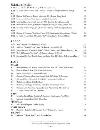 Ϋ- natural farming techniques. Bold – Sommelier’s current favourites
A 10% service charge and applicable taxes will be added to your cheque.
- - 9 - -
SMALL (375ML)
364H Loosen Bros., "Dr. L", Riesling, 2012, Mosel, Germany 30
483H La Vieille Ferme, Blanc, 2012, Cotes du Luberon, France (Bourboulenc Blend) 25
Red
194H Château de Chamirey Rouge, Mercurey, 2011, France (Pinot Noir) 65
195H Brokenwood, Pinot Noir, Beechworth, 2010, Australia 45
472H Lamole di Lamole, Chianti Classico, 2007, Tuscany, Italy, (Sangiovese) 35
191H Montes Classic Series, Cabernet Sauvignon, Colchagua Valley, 2012, Chile 35
484H La Vieille Ferme, Rouge, 2012, Cotes du Ventoux, France (Carignan Blend) 25
Rose
863H Château L’Ermitage, "Tradition", Rose, 2012, Costières de Nîmes, France (500ml) 38
487H La Vieille Ferme, Rosé, 2012, Cotes du Ventoux, France (Cinsault Blend) 25
LARGE
102M Dom Pérignon, 2002, Épernay (1500 ml) 1375
101J Bollinger, "Special Cuvée", Brut, NV, Reims, France (3000 ml) 1250
910M Barone Ricasoli, "Castello di Brolio", Chianti Classico, 2001, 1500ml, Tuscany ( Red ) 410
105M Moët & Chandon, "Impérial", NV, Épernay, France (1500 ml) 350
411M Domaines Ott, Clos Mireille, Coeur de Grain, Rosé, 2013, Cotes de Provence (Rosé ) 310
ROSE
FRANCE
411 Domaines Ott, Clos Mireille, Coeur de Grain, Rosé, 2013, Cotes de Provence 165
504 Château Miraval, Rosé, 2012, Cotes de Provence 120
482 Pascal Jolivet, Sancerre Rosé, 2012, Loire 110
355 Château d'Esclans, Whispering Angel, Rosé, 2013, Cotes de Provence 95
214 Clarence Dillon, Clarendelle Rosé, 2010, Bordeaux (Merlot Blend) 80
401 Michel Lynch, Rosé, 2012, Bordeaux 65
863 Château L’Ermitage, "Tradition", Rosé, 2012, Costières de Nîmes 65
723 Domaine Saint-André de Figuiere 'Le Saint Andre' Rosé, 2012, IGP Var 60
487 La Vieille Ferme, Rosé, 2011, Ventoux 55
ITALY
219 La Scolca, Rosa Chiara Rosato, NV, Piedmont (Cortese and Pinot Nero) 85
854 Kettmeir, Lagrein Rosé, 2010, Alto Adige 65
AUSTRALIA
892 Farr " Rising Saignée", 2011, Geelong 120
SOUTH AFRICA
897 Mulderbosch, Cabernet Sauvignon Rose’, 2012, Coastal region 55
LEBANON
894 Massaya, "Classic Rosé ", 2013, Bekaa Valley 60
 
