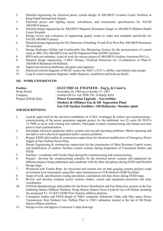 2. Detailed engineering for electrical power system design of ARAMCO Aviation Center Facilities at
King Fahad International Airport.
3. Electrical power and lighting layout, calculations, and construction specifications for SAUDI
ARAMCO project.
4. Detailed design engineering for ARAMCO Magnetic Resonance Imager at ARAMCO Dhahran Health
Center Hospital.
5. Design review and evaluation of engineering quality works to codes and standards specifically for
SAUDI ARAMCO project.
6. Detailed design engineering for Fire Detection of building 18 and 20 at West Pier ARAMCO Rastanura
Oil terminals.
7. Design Hydrogen Sulfide and Combustible Gas Monitoring System for the pressurization of control
room at ABU-ALI ARAMCO Gas and Oil Separation Plant (GOSP) facilities.
8. MTO and cost estimates, scope of work for various project of ARAMCO (Arabian American Oil Co.).
9. Detailed design engineering 13.8KV Primary Overload Protection for 12-substations at Plant-31
ARAMCO Rastanura Oil Refinery.
10. Supervised electrical draftsmen, designers and engineers
11. Electrical controls diagrams of HVAC system for AHU’s, FCU’s, chilller, and chilled water pumps.
12. Loop & control sequence diagrams, ladder diagrams, installation and hook-up details.
XII. WORK EXPERIENCED:
Position : ELECTRICAL ENGINEER – Eng’g. & Const’n.
Work Period : November 26, 1984 up to October 31, 1987
Company : Arabian Oil Co. Ltd. POB 256, Al-khafji, KSA
Project (Oil & Gas) : Power Generation Upgrade – Gas turbine
Onshore & Offshore Gas & Oil Separation Plant
Gas Lift Surface Facilities / Oil Refineries / Desalter plant
JOB DESCRIPTIONS:
1. Lead & supervised for the electrical installation of 13.8kV switchgear & control, pre-commissioning /
commissioning of the power generation upgrade project for the additional two (2) units GE PGT16
13.7MW to tie-in with existing Gas turbines. Participate in plant commissioning and startup activities
prior to final synchronization.
2. Investigate electrical equipment and/or systems start-up and operating problems. Obtain operating and
test data to solve electrical equipment and/or systems problems
3. Prepare FEED deliverables & construction supervision for electrical modification of Emergency Power
Supply at Gas-Turbine Power Plant.
4. Design Engineering & construction supervision for the construction of Blast Resistant Control rooms
and modification of onshore facilities control systems during preparation of Conceptual Studies and
FEED.
5. Interface / coordinate with Vendor Reps during Pre-commissioning and commissioning.
6. Prepare / develop the commissioning schedule for the electrical power systems and equipment for
different projects being undertaken and coordinate with the other disciplines during FEED and Detailed
Design stage.
7. Witnessed with Vendor Reps. for functional and systems test on tank gauging systems projects crude
oil terminal level transmitters using fiber optic transmission to CCR Onshore GOSP Facilities.
8. Scope of work, specifications, testing procedures, calculations and data sheets during FEED stage.
9. Review and develop company power systems studies, system and equipment protection and relay
coordination.
10. FEED & Detailed design deliverables for the Power Distribution and Fire Protection systems in the Gas
Gathering Station Offshore Platform, Pump Station, Ratawi Sweet Crude & Gas Lift Station including
the unmanned Y1, Y2 &Y3 GOSP Flow Stations offshore platform.
11. Conceptual studies and FEED design of 36KV composite Submarine Cable with fiber optics Power
Transmission from Onshore Gas Turbine Plant to 33KV substation located at the top of Oil Pump
Station offshore platform.
12. Design review and approve Contractor’s shop drawings
1
 