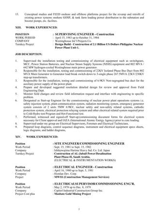 13. Conceptual studies and FEED onshore and offshore platforms project for the revamp and retrofit of
existing power systems onshore GOSP, & tank farm loading power distribution to the substation and
booster pumps, etc. facilites.
XIII. WORK EXPERIENCED:
POSITION : SUPERVISING ENGINEER - Construction
WORK PERIOD : April 15, 1983 up to October 31, 1984
COMPANY : Westinghouse Int’l Projects Co.
Turnkey Project : Design Build - Construction of 2.1 Billion US Dollars Philippine Nuclear
Power Plant Unit-1.
JOB DESCRIPTION:
1. Supervised the installation testing and commissioning of electrical equipment such as switchgears,
MCC, Power Station Batteries, and Nuclear Steam Supply Systems (NSSS) equipment and 802 MVA /
642 MW hydrogen-cooled Westinghouse main power generator.
2. Responsible for the installation, testing and commissioning of 22KV Isolated Phase Bus Duct from 802
MVA Main Generator to Generator load break switch down to 3-single phase 267.5MVA 22KV/230KV
step-up transformers.
3. Responsible for the installation, testing and commissioning of 6.9KV Non-segregated bus duct for the
auxiliary power supply of the power plant.
4. Prepare and developed suggested resolution detailed design for review and approval from Field
Engineering Dept.
5. Monitor field changes and review field information request and interface with engineering to specific
problem.
6. Designated as Start-up Engineer for the commissioning of nuclear power plant operations systems i.e.
safety injection system, plant communication system, radiation monitoring system, emergency generator
system consists of 2 units 5MW 6.9KV, nuclear safety and non-safety related systems, cathodic
protection system, electrical protection relaying system and other electrical related system required prior
to Cold-Hydro test Program and Hot-Functional test.
7. Performed, witnessed and signed-off Start-up/commissioning document forms for electrical system
necessary for Client approval and IAEA (International Atomic Energy Agency) prior to core loading.
8. Supervised under my group are Electrical Supervisors, Foremen and Electrical Technicians.
9. Prepared loop diagrams, control sequence diagrams, instrument and electrical equipment specs sheets,
logic diagrams, and ladder diagrams,
XIV. WORK EXPERIENCED:
Position : SITE ENGINEER/COMMISSIONING ENGINEER
Work Period : Sept. 15, 1981 to Sept. 15, 1982
Company : Ishikawajima Harima Heavy Ind. Co. Ltd. Japan
Turnkey Project : Construction of AL-Jubail Power/Desalination
Plant Phase-II, Saudi Arabia.
(ELECTRICAL & INSTRUMENTATION WORKS)
Position : ELECTRICAL ENGINEER - Construction
Work Period : April 16, 1980 up to Sept. 5, 1981
Company : Homlan Dev. Corp.
Project : MWSS (Construction Management Services)
Position : ELECTRICALSUPERVISOR/COMMISSIONING ENG’R.
Work Period : May 2, 1978 up to Dec. 8, 1979
Company : Capitol Industrial Construction Group Inc.
Project Cost plus : Masbate Gold Mining Project
1
 