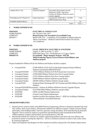 Venture
Arabian Oil Co. Ltd. Electrical Engineer Gas turbine Power Plant, Gas lift,
Refineries, GOSP, Tank farms,
Onshore & Offshore Platforms control
systems upgrade.
3
Westinghouse Int’l Projects Co. Supervising Eng’r. Construction of 802 MVA / 642 MW
PWR Nuclear Power Plant
1.5yrs
OTHERS (INDUSTRIAL) 10+
Total = 33yrs. +
I. WORK EXPERIENCED
POSITION : ELECTRICAL CONSULTANT
WORK PERIOD : Jan. 2014 up to Jan. 2015
COMPANY : Brunel Energy Ltd. Seconded to ExxonMobil Corp.
PROJECT : Mobil CEPU Ltd. – a subsidiary of ExxonMobil in Jakarta Indonesia.
Banyu Urip Project – Onshore Central Field Facilities Oil and Gas
Java, Indonesia
II. WORK EXPERIENCED
POSITION : LEAD / PRINCIPAL ELECTRICAL ENGINEER
WORK PERIOD : August 13, 2007 up to Oct. 31, 2013
COMPANY : DeltaAfrik Eng’g. Ltd. / WorleyParsons V.I. Lagos, Nigeria.
PROJECTS : ExxonMobil - Major Integrity Projects / EPCM1
Mobil Producing Nigeria, Green & Brown Field Offshore and
Onshore projects
Projects handled for Offshore Oil & Gas Platform and Onshore facilities complex:
• Concept/FEED - ETIM INIM & UTUE (EIU) Fields Redevelopment Project Offshore
Platform Greenfield & BROWNFILED
• Concept/FEED/DD - UTUE Offshore Platform Full Well Stream Gas Conversion
• Conceptual Studies - ETIM INIM Offshore Platform Free flow Concept Studies
• Conceptual Studies - UTUE Offshore Platform Free flow Concept Studies
• Conceptual Studies - EDOP Offshore Platform Hybrid Concept Studies
• Conceptual Studies - IDOHO Offshore Platform Hybrid Concept studies
• Concept/FEED - Produced Water Discharge QIT Oil Terminal and OSO Offshore Production
Platform
• Concept/FEED/DD/Procurement – Onshore & Offshore Platforms Security Upgrade Projects
• Conceptual Studies - EI (ETIM INIM) Offshore Platform concept studies
• FEED/DD - EKPE-ASABO Pipeline Replacement
• FEED/DD - Critical Crude Pipeline Replacement
• FEED/DD - Satellite Facilities Development Phase 2 – SFD2 for 8-Offshore Platforms
4-Brownfield & 4 Greenfield Platforms
JOB RESPONSIBILITIES:
1. Prepared power systems studies using SKM Electrical engineering software to determine demand load, load
flow studies, short circuit analysis, and transient stabilities for different scenarios. Prepare electrical design
philosophy, load shedding studies, load lists, generator sizing calculation, SLDs and metering & protection
diagrams. Power sensitivity analysis on generation and distribution of the Greenfield & Brownfield
offshore platform complex and hazardous area classifications to API 500.
2. Determined methods for solutions on complex engineering problems and selects the most efficient and
economical manner in meeting the objectives. Advise on technical solutions to achieve safer, better, faster
& economical approach.
3. Supervised Engineers and designers for their technical excellence and growth in the Quality Improvement
3
 