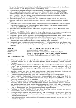 Process. Provide technical consultations for interdisciplinary analytical studies and analysis. Attend model
review as well as HAZOP, design review and constructability review.
44 Prepared concept studies & preliminary material/equipment specifications and enginering requisitions;
reviews supplier data. Concept studies for power system of brownfield Idoho, Etim & INIM, OSO gas
compression, production offshore platforms using Gas Turbine or Gas engine generators. Micro-turbine,
Solar PV, for FWS (Full Well Stream) conversion unmanned platforms. Review, evaluate, check &
approved electrical specifications and drawings.
44 Prepared conceptual design for power system of 3- new Offshore complex consists of 3- production
platforms, 3-new Living Quarters platforms & 3-new converted existing production platforms into Riser
platforms.
44 Combine FEED and detailed design to material and equipment requisitions for Satelite Field Development
Project Phase-2 consists of 4-GF wellhead platforms (Ibot-A/Idoho-N/Ufan & Ifure) and 4-exisitng BF
platforms Idoho BP/Ubit GY & GW/YohoYP
44 Prepared Electrical Project Design basis and Electrical Design Philosophy for all the MPN projects under
EPCM1.
44 Conceptual study, FEED to detailed engineering design and procurement support on preparing engineering
materials and equipment requisitions, Vendor review and prepared technical bid evaluations.
44 Prepared key one line diagram, metering & protection system diagrams, equipment layout scheme, project
specifications. Prepared load shedding, electrical design philosophy, power system study report.
444 Provide overall electrical engineering technical leadership and expertise. Review, evaluate, and advise:
Compliance with design methods and safety factors to be used in design of the project.
444 Conducted in-house training as a Course Instructor for SKM PTW-32 software for the basic demand load,
load flow studies, short circuit, creating one line diagrams for the local Sr. and Jr. Engineers and
Expatriates.
POSITION : LEAD ELECTRICAL & INSTRUMENT ENGINEER
WORK PERIOD : September 01, 2006 – August 1, 2007
COMPANY : QED International Oil & Gas Nigeria Ltd. Port Harcourt, Nigeria.
PROJECTS : SHELL PETROLEUM DEV. CORP. – Power Station & Substation.
Flow Station Onshore Platform and ADDAX Petroleum
JOB RESPONSIBILITIES:
1. Originate, checked, review and approved design documents deliverables i.e specifications, procedures,
calculation, drawings, etc. for FEED deliverables. Checked, review and approved Electrical Discipline
Procedure.
2. Working with FEED team office in Shell Petroleum Dev. Corp. in Port Harcourt to prepare, organized
Project Team to understand project roadmap and assigned to Sr. Engineers, Designers and CAD
Draftsmen for design drawings acc. to responsibility matrix and checked it is in accordance with Shell
DEP specifications.
3. Supervise, manage and direct Sr. E&I Design Engineers, E&I Design Engineers, Designers and
CAD/Draftsmen and provide direction and schedule for their respective tasks.
4. Organized, chaired the meeting with Shell Client Representative on Weekly Progress reporting.
5. Prepare Load Flow Studies, Fault Analysis report, Unbalanced Fault report using Power Tools for
Windows ver. 6.0.2.1. Performed Electrical Transient Analysis Program using ETAP ver.4.0.0C for
verification of the result done by SKM software.
6. Prepare Conceptual design to build power plant in the Nun River Flow Station which comprised of N+1
philosophy and size & specify Gas Turbine Generators. Prepared specification and size MV Generators,
load requirement analysis, size & specify Step-down transformers, RMU’s, HV & LV Switchgear and
FEED study documents and report based on BFD (Basis for Design). Introduced and recommend to
Client for best solution to meet value engineering, safety and systems reliability.
7. Participate in SAFOF, SAFAN, SYSOP and help identifying problem statement and propose
recommendation during the review meeting with the Client.
8. Design and specify protection relay system using SF6 MV Switchgear and LV Switchgear, layout and
sizing. Prepared Power Generation, Transmission & Protection system Philosophy as the basis Electrical
Detailed Engineering design.
9. Prepared Instrumentation Requirement Control Philosophy, review & approved hook-up drawings, C&E
Matrix, Loop diagrams.
4
 