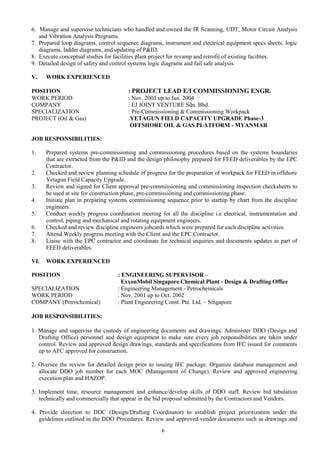 6. Manage and supervise technicians who handled and owned the IR Scanning, UDT, Motor Circuit Analysis
and Vibration Analysis Programs.
7. Prepared loop diagrams, control sequence diagrams, instrument and electrical equipment specs sheets, logic
diagrams, ladder diagrams, and updating of P&ID.
8. Execute conceptual studies for facilities plant project for revamp and retrofit of existing facilties.
9. Detailed design of safety and control systems logic diagrams and fail safe analysis.
V. WORK EXPERIENCED
POSITION : PROJECT LEAD E/I COMMISSIONING ENGR.
WORK PERIOD : Nov. 2003 up to Jan. 2004
COMPANY : EJ JOINT VENTURE Sdn. Bhd.
SPECIALIZATION : Pre-Commissioning & Commissioning Workpack
PROJECT (Oil & Gas) :YETAGUN FIELD CAPACITY UPGRADE Phase-3
OFFSHORE OIL & GAS PLATFORM - MYANMAR
JOB RESPONSIBILITIES:
1. Prepared systems pre-commissioning and commissioning procedures based on the systems boundaries
that are extracted from the P&ID and the design philosophy prepared for FEED deliverables by the EPC
Contractor.
2. Checked and review planning schedule of progress for the preparation of workpack for FEED in offshore
Yetagun Field Capacity Upgrade.
3. Review and signed for Client approval pre-commissioning and commissioning inspection checksheets to
be used at site for construction phase, pre-commissioning and commissioning phase.
4. Initiate plan in preparing systems commissioning sequence prior to startup by chart from the discipline
engineers.
5. Conduct weekly progress coordination meeting for all the discipline i.e electrical, instrumentation and
control, piping and mechanical and rotating equipment engineers.
6. Checked and review discipline engineers jobcards which were prepared for each discipline activities.
7. Attend Weekly progress meeting with the Client and the EPC Contractor.
8. Liaise with the EPC contractor and coordinate for technical inquiries and documents updates as part of
FEED deliverables.
VI. WORK EXPERIENCED
POSITION : ENGINEERING SUPERVISOR –
ExxonMobil Singapore Chemical Plant - Design & Drafting Office
SPECIALIZATION : Engineering Management - Petrochemicals
WORK PERIOD : Nov. 2001 up to Oct. 2002
COMPANY (Petrochemical) : Plant Engineering Const. Pte. Ltd. – Singapore
JOB RESPONSIBILITIES:
1. Manage and supervise the custody of engineering documents and drawings. Administer DDO (Design and
Drafting Office) personnel and design equipment to make sure every job responsibilities are taken under
control. Review and approved design drawings, standards and specifications from IFC issued for comments
up to AFC approved for construction.
2. Oversee the review for detailed design prior to issuing IFC package. Organize database management and
allocate DDO job number for each MOC (Management of Change). Review and approved engineering
execution plan and HAZOP.
3. Implement time, resource management and enhance/develop skills of DDO staff. Review bid tabulation
technically and commercially that appear in the bid proposal submitted by the Contractors and Vendors.
4. Provide direction to DDC (Design/Drafting Coordinator) to establish project prioritization under the
guidelines outlined in the DDO Procedures. Review and approved vendor documents such as drawings and
6
 