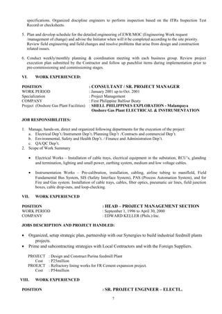 specifications. Organized discipline engineers to perform inspection based on the ITRs Inspection Test
Record or checksheets.
5. Plan and develop schedule for the detailed engineering of EWR/MOC (Engineering Work request
/management of change) and advise the Initiator when will it be completed according to the site priority.
Review field engineering and field changes and resolve problems that arise from design and construction
related issues.
6. Conduct weekly/monthly planning & coordination meeting with each business group. Review project
execution plan submitted by the Contractor and follow up punchlist items during implementation prior to
pre-commissioning and commissioning stages.
VI. WORK EXPERIENCED:
POSITION : CONSULTANT / SR. PROJECT MANAGER
WORK PERIOD : January 2001 up to Oct. 2001
Specialization : Project Management
COMPANY : First Philippine Balfour Beaty
Project (Onshore Gas Plant Facilities) : SHELL PHILIPPINES EXPLORATION - Malampaya
Onshore Gas Plant ELECTRICAL & INSTRUMENTATION
JOB RESPONSIBILITIES:
1. Manage, hands-on, direct and organized following departments for the execution of the project:
a. Electrical Dep’t./Instrument Dep’t./Planning Dep’t ./Contracts and commercial Dep’t.
b. Environmental, Safety and Health Dep’t. / Finance and Administration Dep’t.
c. QA/QC Dep’t.
2. Scope of Work Summary
• Electrical Works – Installation of cable trays, electrical equipment in the substation, RCU’s, glanding
and termination, lighting and small power, earthing system, medium and low voltage cables.
• Instrumentation Works – Pre-calibration, installation, cabling, airline tubing to maniflold, Field
Fundamental Bus System, SIS (Safety Interface System), PAS (Process Automation System), and for
Fire and Gas system. Installation of cable trays, cables, fiber optics, pneumatic air lines, field junction
boxes, cable drop-outs, and loop-checking.
VII. WORK EXPERIENCED
POSITION : HEAD – PROJECT MANAGEMENT SECTION
WORK PERIOD : September 1, 1996 to April 30, 2000
COMPANY : EDWARD KELLER (Phils.) Inc.
JOBS DESCRIPTION AND PROJECT HANDLED:
• Organized, setup strategic plan, partnership with our Synergies to build industrial feedmill plants
projects.
• Prime and subcontracting strategies with Local Contractors and with the Foreign Suppliers.
PROJECT : Design and Construct Purina feedmill Plant
Cost : P25million
PROEJCT : Refractory lining works for FR Cement expansion project.
Cost : P54million
VIII. WORK EXPERIENCED
POSITION : SR. PROJECT ENGINEER – ELECTL.
7
 