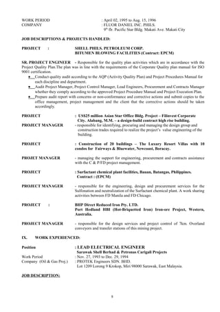 WORK PERIOD : April 02, 1995 to Aug. 15, 1996
COMPANY : FLUOR DANIEL INC. PHILS.
9th
flr. Pacific Star Bldg. Makati Ave. Makati City
JOB DESCRIPTIONS & PROJECTS HANDLED:
PROJECT : SHELL PHILS. PETROLEUM CORP.
BITUMEN BLOWING FACILITIES (Contract: EPCM)
SR. PROJECT ENGINEER - Responsible for the quality plan activities which are in accordance with the
Project Quality Plan.The plan was in line with the requirements of the Corporate Quality plan manual for ISO
9001 certification.
• Conduct quality audit according to the AQP (Activity Quality Plan) and Project Procedures Manual for
each discipline and department.
• Audit Project Manager, Project Control Manager, Lead Engineers, Procurement and Contracts Manager
whether they comply according to the approved Project Procedure Manual and Project Execution Plan.
• Prepare audit report with concerns or non-conformance and corrective actions and submit copies to the
office management, project management and the client that the corrective actions should be taken
accordingly.
PROJECT : US$25 million Asian Star Office Bldg. Project – Filinvest Corporate
City. Alabang, M.M. – a design-build contract high rise building.
PROJECT MANAGER - responsible for identifying, procuring and managing the design group and
construction trades required to realize the project’s value engineering of the
building.
PROJECT : Construction of 20 buildings – The Luxury Resort Villas with 10
condos for Fairways & Bluewater, Newcoast, Boracay.
PROJET MANAGER - managing the support for engineering, procurement and contracts assistance
with the C & P/FD project management.
PROJECT : Surfactant chemical plant facilities, Bauan, Batangas, Philippines.
Contract : (EPCM)
PROJECT MANAGER - responsible for the engineering, design and procurement services for the
Sulfonation and neutralization of the Surfactant chemical plant. A work sharing
activities between FD Manila and FD Chicago.
PROJECT : BHP Direct Reduced Iron Pty. LTD.
Port Hedland HBI (Hot-Briquetted Iron) Iron-ore Project, Western,
Australia.
PROJECT MANAGER - responsible for the design services and project control of 7km. Overland
conveyors and transfer stations of this mining project.
IX. WORK EXPERIENCED:
Position : LEAD ELECTRICAL ENGINEER
Sarawak Shell Berhad & Petronas Carigali Projects
Work Period : Nov. 27, 1993 to Dec. 29, 1994
Company (Oil & Gas Proj.) : PROTEK Engineers SDN. BHD.
Lot 1209 Lorong 9 Krokop, Miri 98000 Sarawak, East Malaysia.
JOB DESCRIPTION:
8
 
