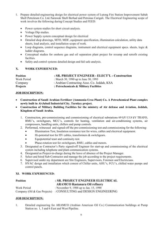 1. Prepare detailed engineering design for electrical power system of Lutong Fire Station Improvement Sabah
Shell Petroleum Co. Ltd./Sarawak Shell Berhad and Petronas Carigali. The Electrical Engineering scope of
work involves the following during Concept Studies and FEED:
• Power system studies for short circuit analysis.
• Voltage Dip studies.
• Power Supply system conceptual design for electrical
• Detailed shop drawings, MTO, MDF, equipment specification, illumination calculation, utility data
sheets, load analysis, and installation scope of work.
• Loop diagrams, control sequence diagrams, instrument and electrical equipment specs. sheets, logic &
ladder diagrams.
• Conceptual studies for onshore gas and oil separation plant project for revamp and retrofit existing
facilties.
• Safety and control systems detailed design and fail safe analysis.
X. WORK EXPERIENCED:
Position : SR. PROJECT ENGINEER - ELECT’L - Construction
Work Period : March 30, 1990 up to June 30, 1993
Company : Arabian Contracting Asso. Co. Jeddah, KSA
Projects : Petrochemicals & Military Facilities
JOB DESCRIPTION:
• Construction of Saudi Arabian Fertilizer (Ammonia-Urea Plant) Co. A Petrochemical Plant complex
newly built in Al-Jubail Industrial City. Turnkey project.
• Construction of Military Building Facilities for the ministry of Air defense and Aviation, Jeddah,
Kingdom of Saudi Arabia.
1. Construction, pre-commissioning and commissioning of electrical substations 69 kV/13.8 kV TRAFO,
RMU’s, switchgears, MCC’s, controls for heating, ventilation and air-conditioning systems, air
compressors, handling units, chillers and pump controls.
2. Performed, witnessed and signed-off the pre-commissioning test and commissioning for the following:
• Illumination Test, Insulation resistance test for wires, cables and electrical equipment.
• Hi-potential test for HV cables, transformers & switchgears.
• Equipotential teast and continuity test.
• Phase-rotation test for switchgears, RMU, cables and motors.
3. Designated as Contractor’s Party signed-off Engineer for start-up and commissioning of the electrical
system including telephone and plant communication systems.
4. Designated as Project-in-charge during the leave of absence of the Project Manager.
5. Select and hired Sub-Contractor and manage the job according to the project requirements.
6. Supervised under my department are Site Engineers, Supervisors, Foremen and Electricians.
7. HVAC design and installation which consist of Chiller units, AHU’s, FCU’s, chilled water pumps and
control panels.
XI. WORK EXPERIENCED:
Position : SR. PROJECT ENGINEER ELECTRICAL
ARAMCO Rastanura Oil refinery
Work Period : November 9, 1988 up to Jan. 15, 1990
Company (Oil & Gas Projects) : CONSULTING and DESIGN ENGINEERING
JOB DESCRIPTION:
1. Detailed engineering for ARAMCO (Arabian American Oil Co.) Communication buildings at Pump
Station no. 1, 3 and 6 East and West Pipeline.
9
 
