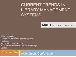 CURRENT TRENDS IN
                       LIBRARY MANAGEMENT
                       SYSTEMS



Marshall Breeding
Director for Innovative Technology and
Research
Vanderbilt University Library
Founder and Publisher, Library Technology
Guides
http://www.librarytechnology.org/
 03 February 2011
http://twitter.com/mbreeding
                       Axiell Users Conference
 