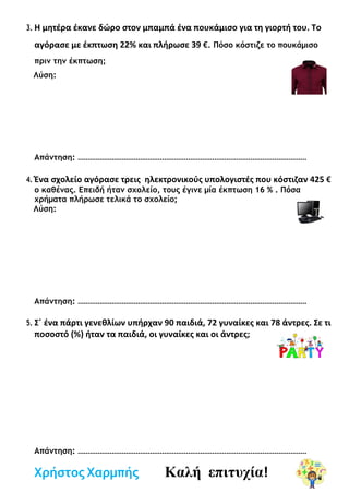 3. Η μητέρα έκανε δώρο στον μπαμπά ένα πουκάμισο για τη γιορτή του. Το
αγόρασε με έκπτωση 22% και πλήρωσε 39 €. Πόσο κόστιζε το πουκάμισο
πριν την έκπτωση;
Λύση:
Απάντηση: ……………………………………………………………………………………………………
4. Ένα σχολείο αγόρασε τρεις ηλεκτρονικούς υπολογιστές που κόστιζαν 425 €
ο καθένας. Επειδή ήταν σχολείο, τους έγινε μία έκπτωση 16 % . Πόσα
χρήματα πλήρωσε τελικά το σχολείο;
Λύση:
Απάντηση: ……………………………………………………………………………………………………
5. Σ΄ ένα πάρτι γενεθλίων υπήρχαν 90 παιδιά, 72 γυναίκες και 78 άντρες. Σε τι
ποσοστό (%) ήταν τα παιδιά, οι γυναίκες και οι άντρες;
Απάντηση: ……………………………………………………………………………………………………
Χρήστος Χαρμπής Καλή επιτυχία!
 