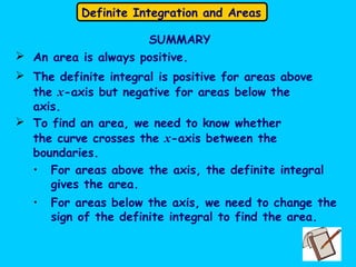 Definite Integration and Areas
SUMMARY
 An area is always positive.
 The definite integral is positive for areas above
the x-axis but negative for areas below the
axis.
 To find an area, we need to know whether
the curve crosses the x-axis between the
boundaries.
• For areas above the axis, the definite integral
gives the area.
• For areas below the axis, we need to change the
sign of the definite integral to find the area.
 