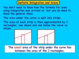 Definite Integration and Areas
You don’t need to know how the formula for area
using integration was arrived at, but you do need to
know the general ideas.
The area under the curve is split into strips.
The area of each strip is then approximated by 2
rectangles, one above and one below the curve as
shown.
The exact area of the strip under the curve lies
between the area of the 2 rectangles.
 