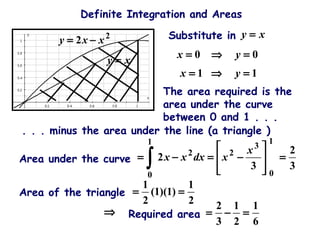 Definite Integration and Areas
2
2 xxy −=
xy =
00 =⇒= yx
xy =Substitute in
11 =⇒= yx
The area required is the
area under the curve
between 0 and 1 . . .
. . . minus the area under the line (a triangle )
3
2
3
2
1
0
3
2
1
0
2
=








−=−=
∫
x
xdxxx
Area of the triangle
2
1
)1)(1(
2
1
==
Area under the curve
Required area
6
1
2
1
3
2
=−=⇒
 