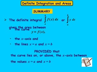 Definite Integration and Areas
SUMMARY
• the curve
),(xfy =
• the lines x = a and x = b
• the x-axis and
PROVIDED that
the curve lies on, or above, the x-axis between
the values x = a and x = b
 The definite integral or
gives the area between
∫
b
a
dxxf )(
∫
b
a
dxy
 