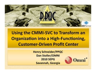 Using	
  the	
  CMMI-­‐SVC	
  to	
  Transform	
  an	
  
Organiza8on	
  into	
  a	
  High-­‐Func8oning,	
  
   Customer-­‐Driven	
  Proﬁt	
  Center	
  
               Henry	
  Schneider/PPQC	
  	
  
                 Dan	
  Stoller/OMNI	
  
                     2010	
  SEPG	
  
                 Savannah,	
  Georgia	
  
 