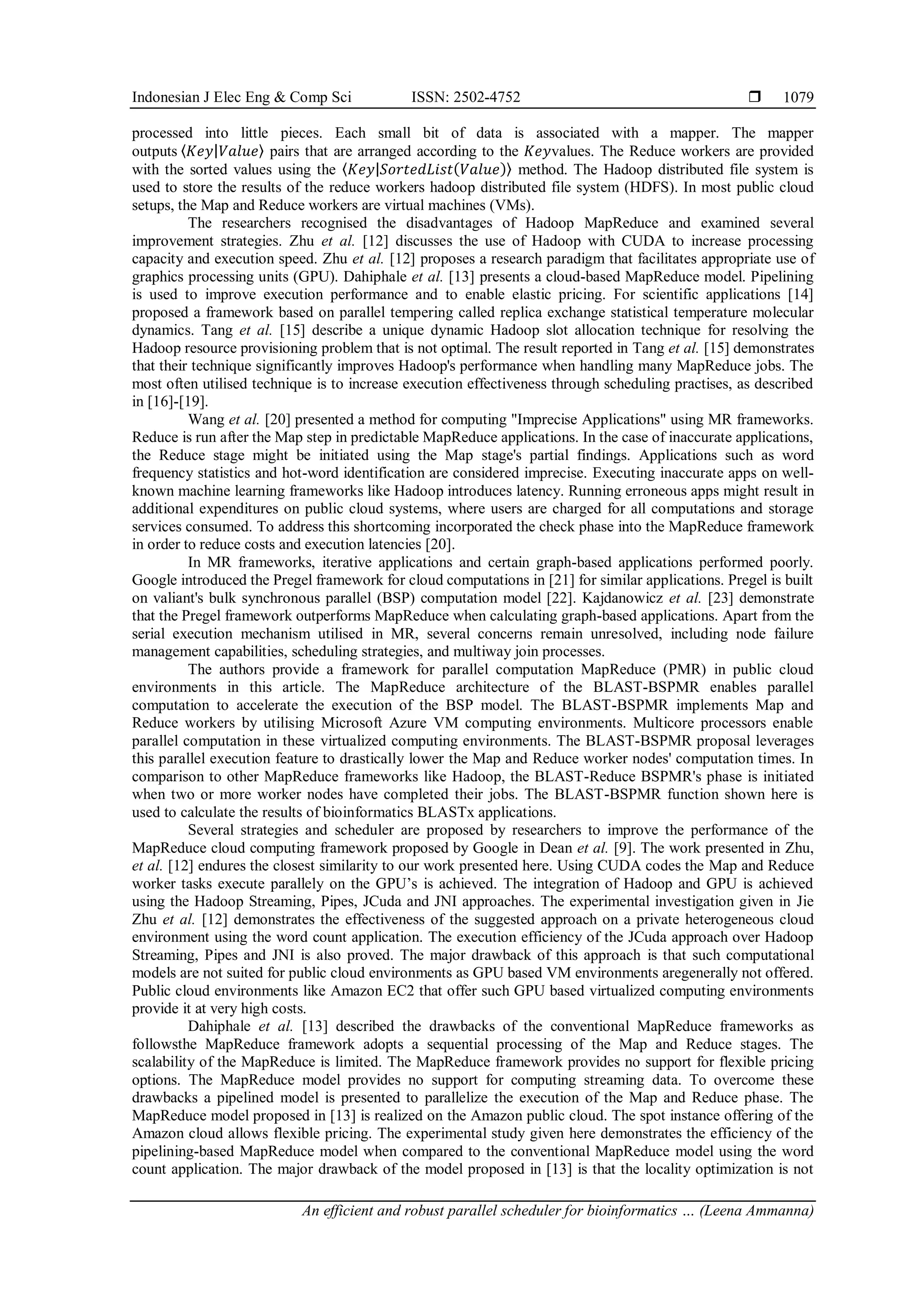 Indonesian J Elec Eng & Comp Sci ISSN: 2502-4752  An efficient and robust parallel scheduler for bioinformatics … (Leena Ammanna) 1079 processed into little pieces. Each small bit of data is associated with a mapper. The mapper outputs ⟨𝐾𝑒𝑦|𝑉𝑎𝑙𝑢𝑒⟩ pairs that are arranged according to the 𝐾𝑒𝑦values. The Reduce workers are provided with the sorted values using the ⟨𝐾𝑒𝑦|𝑆𝑜𝑟𝑡𝑒𝑑𝐿𝑖𝑠𝑡(𝑉𝑎𝑙𝑢𝑒)⟩ method. The Hadoop distributed file system is used to store the results of the reduce workers hadoop distributed file system (HDFS). In most public cloud setups, the Map and Reduce workers are virtual machines (VMs). The researchers recognised the disadvantages of Hadoop MapReduce and examined several improvement strategies. Zhu et al. [12] discusses the use of Hadoop with CUDA to increase processing capacity and execution speed. Zhu et al. [12] proposes a research paradigm that facilitates appropriate use of graphics processing units (GPU). Dahiphale et al. [13] presents a cloud-based MapReduce model. Pipelining is used to improve execution performance and to enable elastic pricing. For scientific applications [14] proposed a framework based on parallel tempering called replica exchange statistical temperature molecular dynamics. Tang et al. [15] describe a unique dynamic Hadoop slot allocation technique for resolving the Hadoop resource provisioning problem that is not optimal. The result reported in Tang et al. [15] demonstrates that their technique significantly improves Hadoop's performance when handling many MapReduce jobs. The most often utilised technique is to increase execution effectiveness through scheduling practises, as described in [16]-[19]. Wang et al. [20] presented a method for computing "Imprecise Applications" using MR frameworks. Reduce is run after the Map step in predictable MapReduce applications. In the case of inaccurate applications, the Reduce stage might be initiated using the Map stage's partial findings. Applications such as word frequency statistics and hot-word identification are considered imprecise. Executing inaccurate apps on well- known machine learning frameworks like Hadoop introduces latency. Running erroneous apps might result in additional expenditures on public cloud systems, where users are charged for all computations and storage services consumed. To address this shortcoming incorporated the check phase into the MapReduce framework in order to reduce costs and execution latencies [20]. In MR frameworks, iterative applications and certain graph-based applications performed poorly. Google introduced the Pregel framework for cloud computations in [21] for similar applications. Pregel is built on valiant's bulk synchronous parallel (BSP) computation model [22]. Kajdanowicz et al. [23] demonstrate that the Pregel framework outperforms MapReduce when calculating graph-based applications. Apart from the serial execution mechanism utilised in MR, several concerns remain unresolved, including node failure management capabilities, scheduling strategies, and multiway join processes. The authors provide a framework for parallel computation MapReduce (PMR) in public cloud environments in this article. The MapReduce architecture of the BLAST-BSPMR enables parallel computation to accelerate the execution of the BSP model. The BLAST-BSPMR implements Map and Reduce workers by utilising Microsoft Azure VM computing environments. Multicore processors enable parallel computation in these virtualized computing environments. The BLAST-BSPMR proposal leverages this parallel execution feature to drastically lower the Map and Reduce worker nodes' computation times. In comparison to other MapReduce frameworks like Hadoop, the BLAST-Reduce BSPMR's phase is initiated when two or more worker nodes have completed their jobs. The BLAST-BSPMR function shown here is used to calculate the results of bioinformatics BLASTx applications. Several strategies and scheduler are proposed by researchers to improve the performance of the MapReduce cloud computing framework proposed by Google in Dean et al. [9]. The work presented in Zhu, et al. [12] endures the closest similarity to our work presented here. Using CUDA codes the Map and Reduce worker tasks execute parallely on the GPU’s is achieved. The integration of Hadoop and GPU is achieved using the Hadoop Streaming, Pipes, JCuda and JNI approaches. The experimental investigation given in Jie Zhu et al. [12] demonstrates the effectiveness of the suggested approach on a private heterogeneous cloud environment using the word count application. The execution efficiency of the JCuda approach over Hadoop Streaming, Pipes and JNI is also proved. The major drawback of this approach is that such computational models are not suited for public cloud environments as GPU based VM environments aregenerally not offered. Public cloud environments like Amazon EC2 that offer such GPU based virtualized computing environments provide it at very high costs. Dahiphale et al. [13] described the drawbacks of the conventional MapReduce frameworks as followsthe MapReduce framework adopts a sequential processing of the Map and Reduce stages. The scalability of the MapReduce is limited. The MapReduce framework provides no support for flexible pricing options. The MapReduce model provides no support for computing streaming data. To overcome these drawbacks a pipelined model is presented to parallelize the execution of the Map and Reduce phase. The MapReduce model proposed in [13] is realized on the Amazon public cloud. The spot instance offering of the Amazon cloud allows flexible pricing. The experimental study given here demonstrates the efficiency of the pipelining-based MapReduce model when compared to the conventional MapReduce model using the word count application. The major drawback of the model proposed in [13] is that the locality optimization is not 