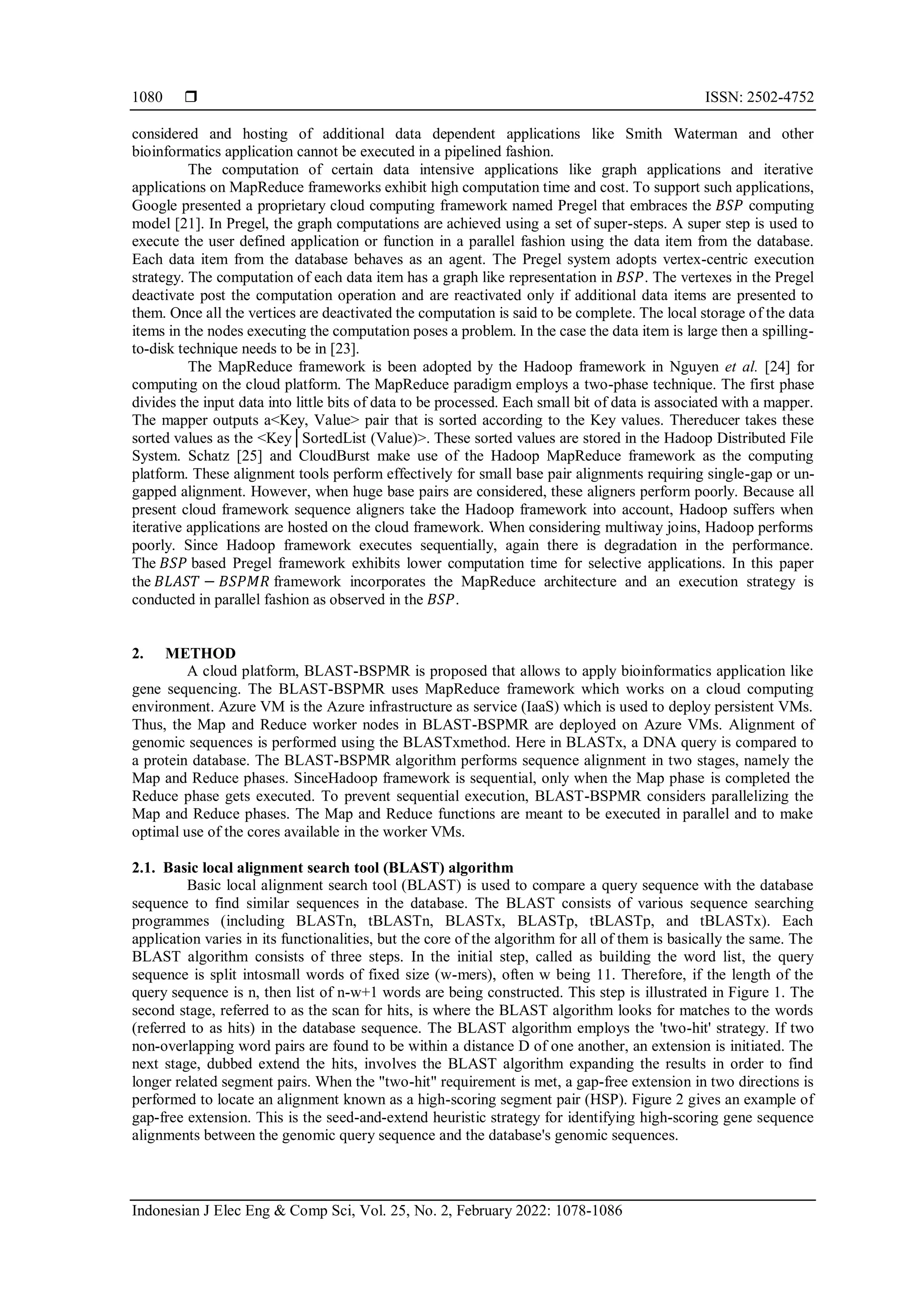  ISSN: 2502-4752 Indonesian J Elec Eng & Comp Sci, Vol. 25, No. 2, February 2022: 1078-1086 1080 considered and hosting of additional data dependent applications like Smith Waterman and other bioinformatics application cannot be executed in a pipelined fashion. The computation of certain data intensive applications like graph applications and iterative applications on MapReduce frameworks exhibit high computation time and cost. To support such applications, Google presented a proprietary cloud computing framework named Pregel that embraces the 𝐵𝑆𝑃 computing model [21]. In Pregel, the graph computations are achieved using a set of super-steps. A super step is used to execute the user defined application or function in a parallel fashion using the data item from the database. Each data item from the database behaves as an agent. The Pregel system adopts vertex-centric execution strategy. The computation of each data item has a graph like representation in 𝐵𝑆𝑃. The vertexes in the Pregel deactivate post the computation operation and are reactivated only if additional data items are presented to them. Once all the vertices are deactivated the computation is said to be complete. The local storage of the data items in the nodes executing the computation poses a problem. In the case the data item is large then a spilling- to-disk technique needs to be in [23]. The MapReduce framework is been adopted by the Hadoop framework in Nguyen et al. [24] for computing on the cloud platform. The MapReduce paradigm employs a two-phase technique. The first phase divides the input data into little bits of data to be processed. Each small bit of data is associated with a mapper. The mapper outputs a<Key, Value> pair that is sorted according to the Key values. Thereducer takes these sorted values as the <Key│SortedList (Value)>. These sorted values are stored in the Hadoop Distributed File System. Schatz [25] and CloudBurst make use of the Hadoop MapReduce framework as the computing platform. These alignment tools perform effectively for small base pair alignments requiring single-gap or un- gapped alignment. However, when huge base pairs are considered, these aligners perform poorly. Because all present cloud framework sequence aligners take the Hadoop framework into account, Hadoop suffers when iterative applications are hosted on the cloud framework. When considering multiway joins, Hadoop performs poorly. Since Hadoop framework executes sequentially, again there is degradation in the performance. The 𝐵𝑆𝑃 based Pregel framework exhibits lower computation time for selective applications. In this paper the 𝐵𝐿𝐴𝑆𝑇 − 𝐵𝑆𝑃𝑀𝑅 framework incorporates the MapReduce architecture and an execution strategy is conducted in parallel fashion as observed in the 𝐵𝑆𝑃. 2. METHOD A cloud platform, BLAST-BSPMR is proposed that allows to apply bioinformatics application like gene sequencing. The BLAST-BSPMR uses MapReduce framework which works on a cloud computing environment. Azure VM is the Azure infrastructure as service (IaaS) which is used to deploy persistent VMs. Thus, the Map and Reduce worker nodes in BLAST-BSPMR are deployed on Azure VMs. Alignment of genomic sequences is performed using the BLASTxmethod. Here in BLASTx, a DNA query is compared to a protein database. The BLAST-BSPMR algorithm performs sequence alignment in two stages, namely the Map and Reduce phases. SinceHadoop framework is sequential, only when the Map phase is completed the Reduce phase gets executed. To prevent sequential execution, BLAST-BSPMR considers parallelizing the Map and Reduce phases. The Map and Reduce functions are meant to be executed in parallel and to make optimal use of the cores available in the worker VMs. 2.1. Basic local alignment search tool (BLAST) algorithm Basic local alignment search tool (BLAST) is used to compare a query sequence with the database sequence to find similar sequences in the database. The BLAST consists of various sequence searching programmes (including BLASTn, tBLASTn, BLASTx, BLASTp, tBLASTp, and tBLASTx). Each application varies in its functionalities, but the core of the algorithm for all of them is basically the same. The BLAST algorithm consists of three steps. In the initial step, called as building the word list, the query sequence is split intosmall words of fixed size (w-mers), often w being 11. Therefore, if the length of the query sequence is n, then list of n-w+1 words are being constructed. This step is illustrated in Figure 1. The second stage, referred to as the scan for hits, is where the BLAST algorithm looks for matches to the words (referred to as hits) in the database sequence. The BLAST algorithm employs the 'two-hit' strategy. If two non-overlapping word pairs are found to be within a distance D of one another, an extension is initiated. The next stage, dubbed extend the hits, involves the BLAST algorithm expanding the results in order to find longer related segment pairs. When the "two-hit" requirement is met, a gap-free extension in two directions is performed to locate an alignment known as a high-scoring segment pair (HSP). Figure 2 gives an example of gap-free extension. This is the seed-and-extend heuristic strategy for identifying high-scoring gene sequence alignments between the genomic query sequence and the database's genomic sequences. 