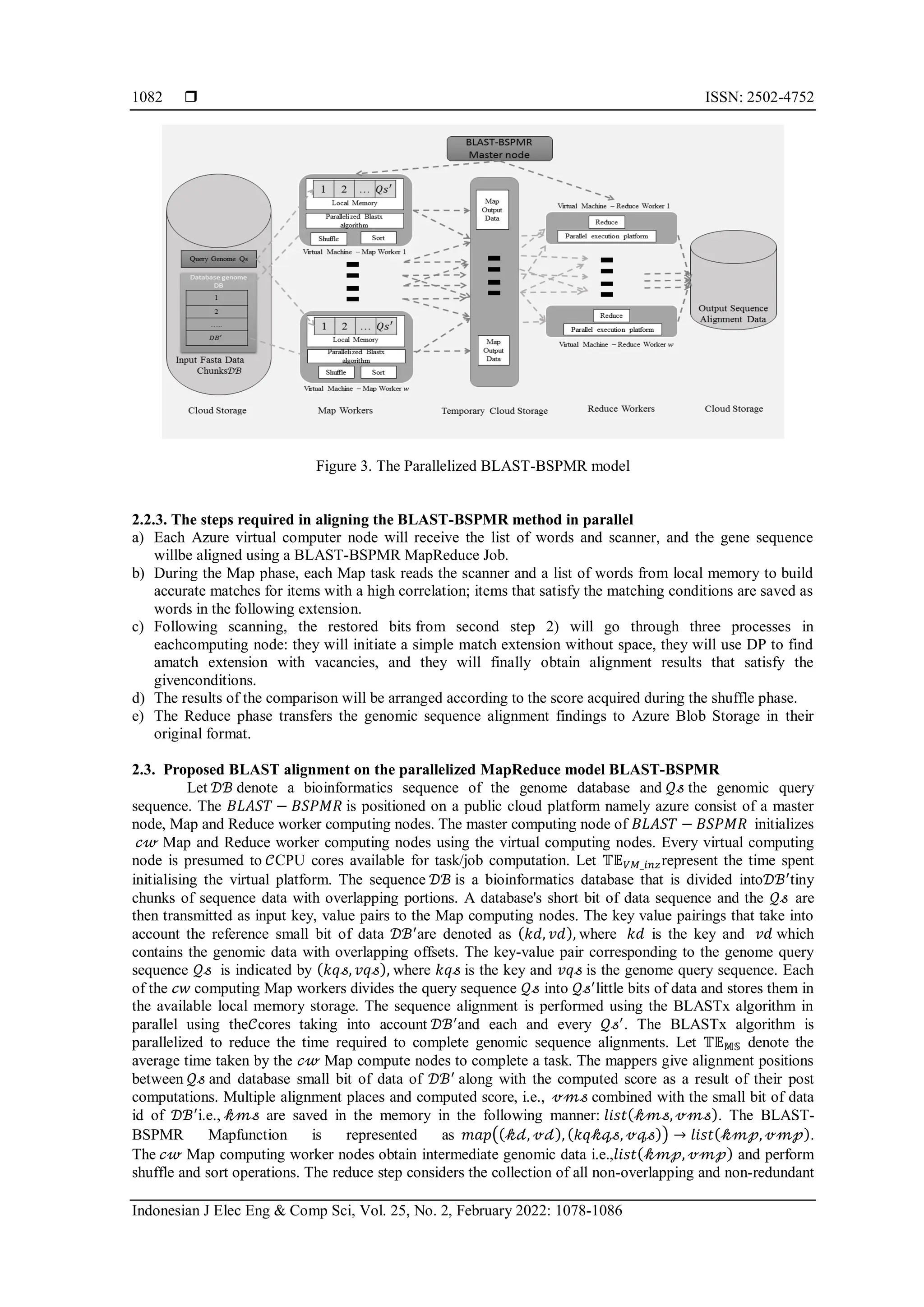  ISSN: 2502-4752 Indonesian J Elec Eng & Comp Sci, Vol. 25, No. 2, February 2022: 1078-1086 1082 Figure 3. The Parallelized BLAST-BSPMR model 2.2.3. The steps required in aligning the BLAST-BSPMR method in parallel a) Each Azure virtual computer node will receive the list of words and scanner, and the gene sequence willbe aligned using a BLAST-BSPMR MapReduce Job. b) During the Map phase, each Map task reads the scanner and a list of words from local memory to build accurate matches for items with a high correlation; items that satisfy the matching conditions are saved as words in the following extension. c) Following scanning, the restored bits from second step 2) will go through three processes in eachcomputing node: they will initiate a simple match extension without space, they will use DP to find amatch extension with vacancies, and they will finally obtain alignment results that satisfy the givenconditions. d) The results of the comparison will be arranged according to the score acquired during the shuffle phase. e) The Reduce phase transfers the genomic sequence alignment findings to Azure Blob Storage in their original format. 2.3. Proposed BLAST alignment on the parallelized MapReduce model BLAST-BSPMR Let 𝒟ℬ denote a bioinformatics sequence of the genome database and 𝒬𝓈 the genomic query sequence. The 𝐵𝐿𝐴𝑆𝑇 − 𝐵𝑆𝑃𝑀𝑅 is positioned on a public cloud platform namely azure consist of a master node, Map and Reduce worker computing nodes. The master computing node of 𝐵𝐿𝐴𝑆𝑇 − 𝐵𝑆𝑃𝑀𝑅 initializes 𝒸𝓌 Map and Reduce worker computing nodes using the virtual computing nodes. Every virtual computing node is presumed to 𝒞CPU cores available for task/job computation. Let 𝕋𝔼𝑉𝑀_𝑖𝑛𝑧represent the time spent initialising the virtual platform. The sequence 𝒟ℬ is a bioinformatics database that is divided into𝒟ℬ′ tiny chunks of sequence data with overlapping portions. A database's short bit of data sequence and the 𝒬𝓈 are then transmitted as input key, value pairs to the Map computing nodes. The key value pairings that take into account the reference small bit of data 𝒟ℬ′ are denoted as (𝑘𝑑, 𝑣𝑑), where 𝑘𝑑 is the key and 𝑣𝑑 which contains the genomic data with overlapping offsets. The key-value pair corresponding to the genome query sequence 𝒬𝓈 is indicated by (𝑘𝑞𝓈, 𝑣𝑞𝓈), where 𝑘𝑞𝓈 is the key and 𝑣𝑞𝓈 is the genome query sequence. Each of the 𝒸𝑤 computing Map workers divides the query sequence 𝒬𝓈 into 𝒬𝓈′ little bits of data and stores them in the available local memory storage. The sequence alignment is performed using the BLASTx algorithm in parallel using the𝒞cores taking into account 𝒟ℬ′ and each and every 𝒬𝓈′ . The BLASTx algorithm is parallelized to reduce the time required to complete genomic sequence alignments. Let 𝕋𝔼𝕄𝕊 denote the average time taken by the 𝒸𝓌 Map compute nodes to complete a task. The mappers give alignment positions between 𝒬𝓈 and database small bit of data of 𝒟ℬ′ along with the computed score as a result of their post computations. Multiple alignment places and computed score, i.e., 𝓋𝓂𝓈 combined with the small bit of data id of 𝒟ℬ′ i.e., 𝓀𝓂𝓈 are saved in the memory in the following manner: 𝑙𝑖𝑠𝑡(𝓀𝓂𝓈, 𝓋𝓂𝓈). The BLAST- BSPMR Mapfunction is represented as 𝑚𝑎𝑝((𝓀𝒹, 𝓋𝒹), (𝑘𝑞𝓀𝓆𝓈, 𝓋𝓆𝓈)) → 𝑙𝑖𝑠𝑡(𝓀𝓂𝓅, 𝓋𝓂𝓅). The 𝒸𝓌 Map computing worker nodes obtain intermediate genomic data i.e.,𝑙𝑖𝑠𝑡(𝓀𝓂𝓅, 𝓋𝓂𝓅) and perform shuffle and sort operations. The reduce step considers the collection of all non-overlapping and non-redundant 