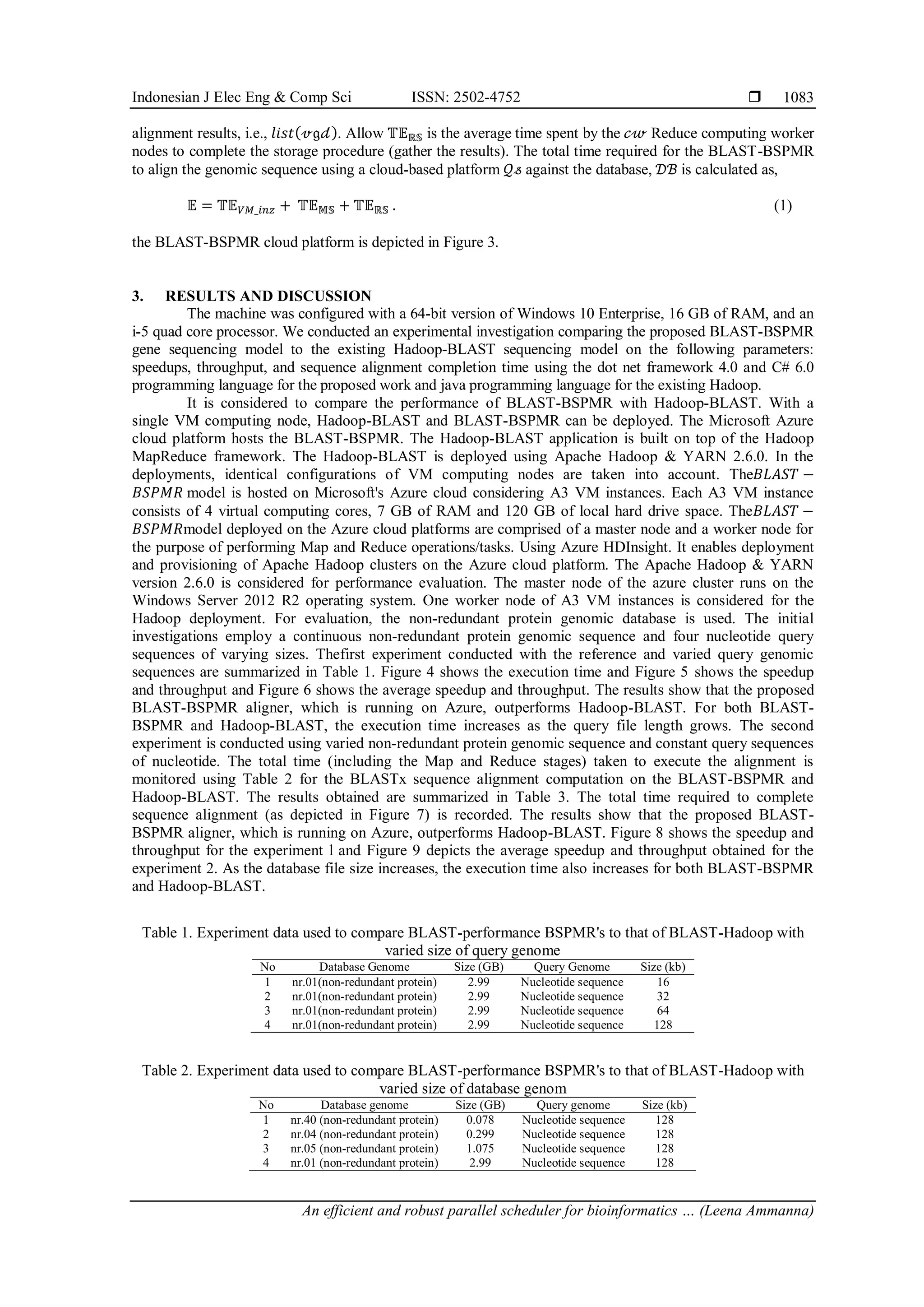 Indonesian J Elec Eng & Comp Sci ISSN: 2502-4752  An efficient and robust parallel scheduler for bioinformatics … (Leena Ammanna) 1083 alignment results, i.e., 𝑙𝑖𝑠𝑡(𝓋𝔤𝒹). Allow 𝕋𝔼ℝ𝕊 is the average time spent by the 𝒸𝓌 Reduce computing worker nodes to complete the storage procedure (gather the results). The total time required for the BLAST-BSPMR to align the genomic sequence using a cloud-based platform 𝒬𝓈 against the database, 𝒟ℬ is calculated as, 𝔼 = 𝕋𝔼𝑉𝑀_𝑖𝑛𝑧 + 𝕋𝔼𝕄𝕊 + 𝕋𝔼ℝ𝕊 . (1) the BLAST-BSPMR cloud platform is depicted in Figure 3. 3. RESULTS AND DISCUSSION The machine was configured with a 64-bit version of Windows 10 Enterprise, 16 GB of RAM, and an i-5 quad core processor. We conducted an experimental investigation comparing the proposed BLAST-BSPMR gene sequencing model to the existing Hadoop-BLAST sequencing model on the following parameters: speedups, throughput, and sequence alignment completion time using the dot net framework 4.0 and C# 6.0 programming language for the proposed work and java programming language for the existing Hadoop. It is considered to compare the performance of BLAST-BSPMR with Hadoop-BLAST. With a single VM computing node, Hadoop-BLAST and BLAST-BSPMR can be deployed. The Microsoft Azure cloud platform hosts the BLAST-BSPMR. The Hadoop-BLAST application is built on top of the Hadoop MapReduce framework. The Hadoop-BLAST is deployed using Apache Hadoop & YARN 2.6.0. In the deployments, identical configurations of VM computing nodes are taken into account. The𝐵𝐿𝐴𝑆𝑇 − 𝐵𝑆𝑃𝑀𝑅 model is hosted on Microsoft's Azure cloud considering A3 VM instances. Each A3 VM instance consists of 4 virtual computing cores, 7 GB of RAM and 120 GB of local hard drive space. The𝐵𝐿𝐴𝑆𝑇 − 𝐵𝑆𝑃𝑀𝑅model deployed on the Azure cloud platforms are comprised of a master node and a worker node for the purpose of performing Map and Reduce operations/tasks. Using Azure HDInsight. It enables deployment and provisioning of Apache Hadoop clusters on the Azure cloud platform. The Apache Hadoop & YARN version 2.6.0 is considered for performance evaluation. The master node of the azure cluster runs on the Windows Server 2012 R2 operating system. One worker node of A3 VM instances is considered for the Hadoop deployment. For evaluation, the non-redundant protein genomic database is used. The initial investigations employ a continuous non-redundant protein genomic sequence and four nucleotide query sequences of varying sizes. Thefirst experiment conducted with the reference and varied query genomic sequences are summarized in Table 1. Figure 4 shows the execution time and Figure 5 shows the speedup and throughput and Figure 6 shows the average speedup and throughput. The results show that the proposed BLAST-BSPMR aligner, which is running on Azure, outperforms Hadoop-BLAST. For both BLAST- BSPMR and Hadoop-BLAST, the execution time increases as the query file length grows. The second experiment is conducted using varied non-redundant protein genomic sequence and constant query sequences of nucleotide. The total time (including the Map and Reduce stages) taken to execute the alignment is monitored using Table 2 for the BLASTx sequence alignment computation on the BLAST-BSPMR and Hadoop-BLAST. The results obtained are summarized in Table 3. The total time required to complete sequence alignment (as depicted in Figure 7) is recorded. The results show that the proposed BLAST- BSPMR aligner, which is running on Azure, outperforms Hadoop-BLAST. Figure 8 shows the speedup and throughput for the experiment l and Figure 9 depicts the average speedup and throughput obtained for the experiment 2. As the database file size increases, the execution time also increases for both BLAST-BSPMR and Hadoop-BLAST. Table 1. Experiment data used to compare BLAST-performance BSPMR's to that of BLAST-Hadoop with varied size of query genome No Database Genome Size (GB) Query Genome Size (kb) 1 nr.01(non-redundant protein) 2.99 Nucleotide sequence 16 2 nr.01(non-redundant protein) 2.99 Nucleotide sequence 32 3 nr.01(non-redundant protein) 2.99 Nucleotide sequence 64 4 nr.01(non-redundant protein) 2.99 Nucleotide sequence 128 Table 2. Experiment data used to compare BLAST-performance BSPMR's to that of BLAST-Hadoop with varied size of database genom No Database genome Size (GB) Query genome Size (kb) 1 nr.40 (non-redundant protein) 0.078 Nucleotide sequence 128 2 nr.04 (non-redundant protein) 0.299 Nucleotide sequence 128 3 nr.05 (non-redundant protein) 1.075 Nucleotide sequence 128 4 nr.01 (non-redundant protein) 2.99 Nucleotide sequence 128 