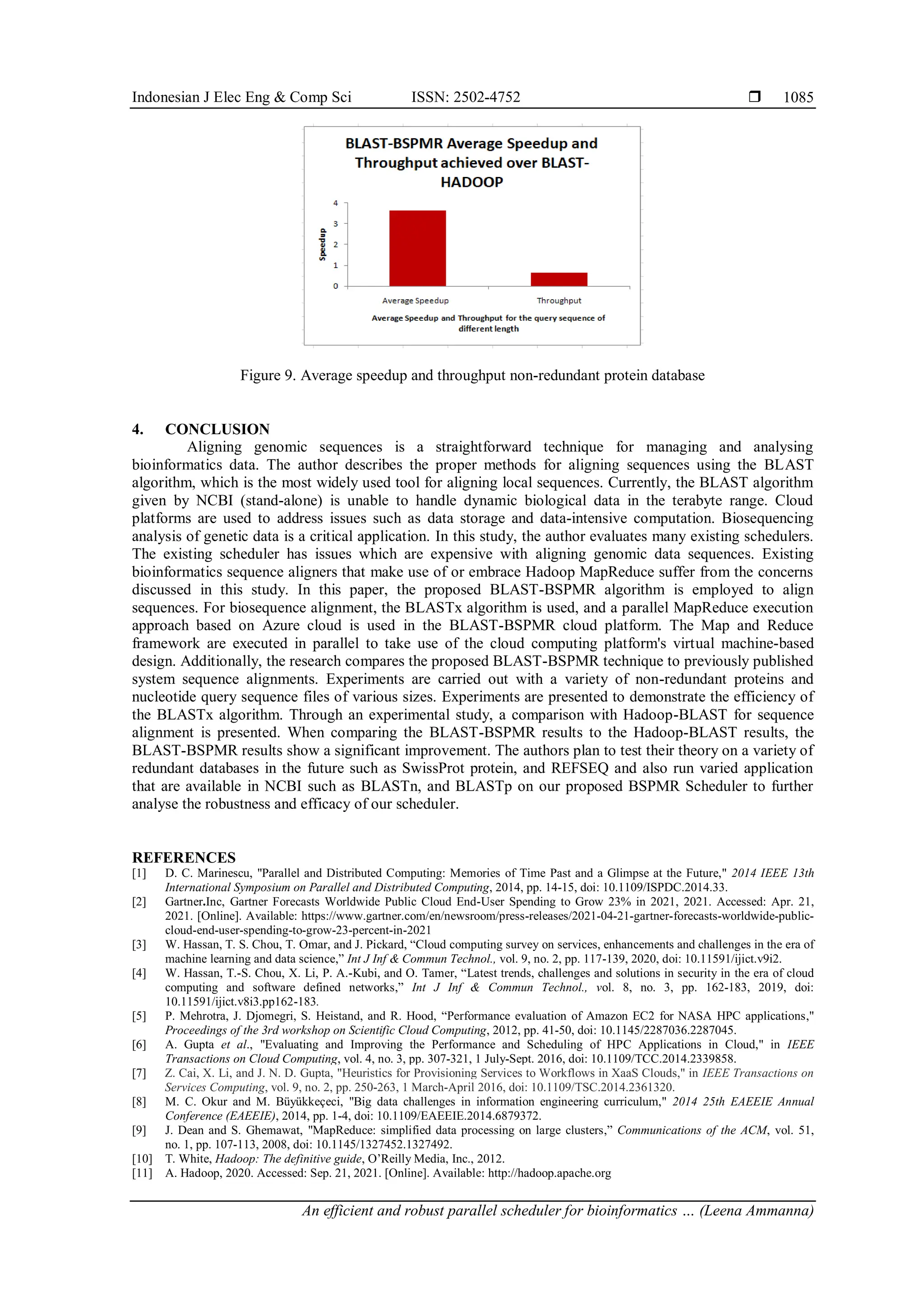 Indonesian J Elec Eng & Comp Sci ISSN: 2502-4752  An efficient and robust parallel scheduler for bioinformatics … (Leena Ammanna) 1085 Figure 9. Average speedup and throughput non-redundant protein database 4. CONCLUSION Aligning genomic sequences is a straightforward technique for managing and analysing bioinformatics data. The author describes the proper methods for aligning sequences using the BLAST algorithm, which is the most widely used tool for aligning local sequences. Currently, the BLAST algorithm given by NCBI (stand-alone) is unable to handle dynamic biological data in the terabyte range. Cloud platforms are used to address issues such as data storage and data-intensive computation. Biosequencing analysis of genetic data is a critical application. In this study, the author evaluates many existing schedulers. The existing scheduler has issues which are expensive with aligning genomic data sequences. Existing bioinformatics sequence aligners that make use of or embrace Hadoop MapReduce suffer from the concerns discussed in this study. In this paper, the proposed BLAST-BSPMR algorithm is employed to align sequences. For biosequence alignment, the BLASTx algorithm is used, and a parallel MapReduce execution approach based on Azure cloud is used in the BLAST-BSPMR cloud platform. The Map and Reduce framework are executed in parallel to take use of the cloud computing platform's virtual machine-based design. Additionally, the research compares the proposed BLAST-BSPMR technique to previously published system sequence alignments. Experiments are carried out with a variety of non-redundant proteins and nucleotide query sequence files of various sizes. Experiments are presented to demonstrate the efficiency of the BLASTx algorithm. Through an experimental study, a comparison with Hadoop-BLAST for sequence alignment is presented. When comparing the BLAST-BSPMR results to the Hadoop-BLAST results, the BLAST-BSPMR results show a significant improvement. The authors plan to test their theory on a variety of redundant databases in the future such as SwissProt protein, and REFSEQ and also run varied application that are available in NCBI such as BLASTn, and BLASTp on our proposed BSPMR Scheduler to further analyse the robustness and efficacy of our scheduler. REFERENCES [1] D. C. Marinescu, "Parallel and Distributed Computing: Memories of Time Past and a Glimpse at the Future," 2014 IEEE 13th International Symposium on Parallel and Distributed Computing, 2014, pp. 14-15, doi: 10.1109/ISPDC.2014.33. [2] Gartner.Inc, Gartner Forecasts Worldwide Public Cloud End-User Spending to Grow 23% in 2021, 2021. Accessed: Apr. 21, 2021. [Online]. Available: https://www.gartner.com/en/newsroom/press-releases/2021-04-21-gartner-forecasts-worldwide-public- cloud-end-user-spending-to-grow-23-percent-in-2021 [3] W. Hassan, T. S. Chou, T. Omar, and J. Pickard, “Cloud computing survey on services, enhancements and challenges in the era of machine learning and data science,” Int J Inf & Commun Technol., vol. 9, no. 2, pp. 117-139, 2020, doi: 10.11591/ijict.v9i2. [4] W. Hassan, T.-S. Chou, X. Li, P. A.-Kubi, and O. Tamer, “Latest trends, challenges and solutions in security in the era of cloud computing and software defined networks,” Int J Inf & Commun Technol., vol. 8, no. 3, pp. 162-183, 2019, doi: 10.11591/ijict.v8i3.pp162-183. [5] P. Mehrotra, J. Djomegri, S. Heistand, and R. Hood, “Performance evaluation of Amazon EC2 for NASA HPC applications," Proceedings of the 3rd workshop on Scientific Cloud Computing, 2012, pp. 41-50, doi: 10.1145/2287036.2287045. [6] A. Gupta et al., "Evaluating and Improving the Performance and Scheduling of HPC Applications in Cloud," in IEEE Transactions on Cloud Computing, vol. 4, no. 3, pp. 307-321, 1 July-Sept. 2016, doi: 10.1109/TCC.2014.2339858. [7] Z. Cai, X. Li, and J. N. D. Gupta, "Heuristics for Provisioning Services to Workflows in XaaS Clouds," in IEEE Transactions on Services Computing, vol. 9, no. 2, pp. 250-263, 1 March-April 2016, doi: 10.1109/TSC.2014.2361320. [8] M. C. Okur and M. Büyükkeçeci, "Big data challenges in information engineering curriculum," 2014 25th EAEEIE Annual Conference (EAEEIE), 2014, pp. 1-4, doi: 10.1109/EAEEIE.2014.6879372. [9] J. Dean and S. Ghemawat, "MapReduce: simplified data processing on large clusters,” Communications of the ACM, vol. 51, no. 1, pp. 107-113, 2008, doi: 10.1145/1327452.1327492. [10] T. White, Hadoop: The definitive guide, O’Reilly Media, Inc., 2012. [11] A. Hadoop, 2020. Accessed: Sep. 21, 2021. [Online]. Available: http://hadoop.apache.org 