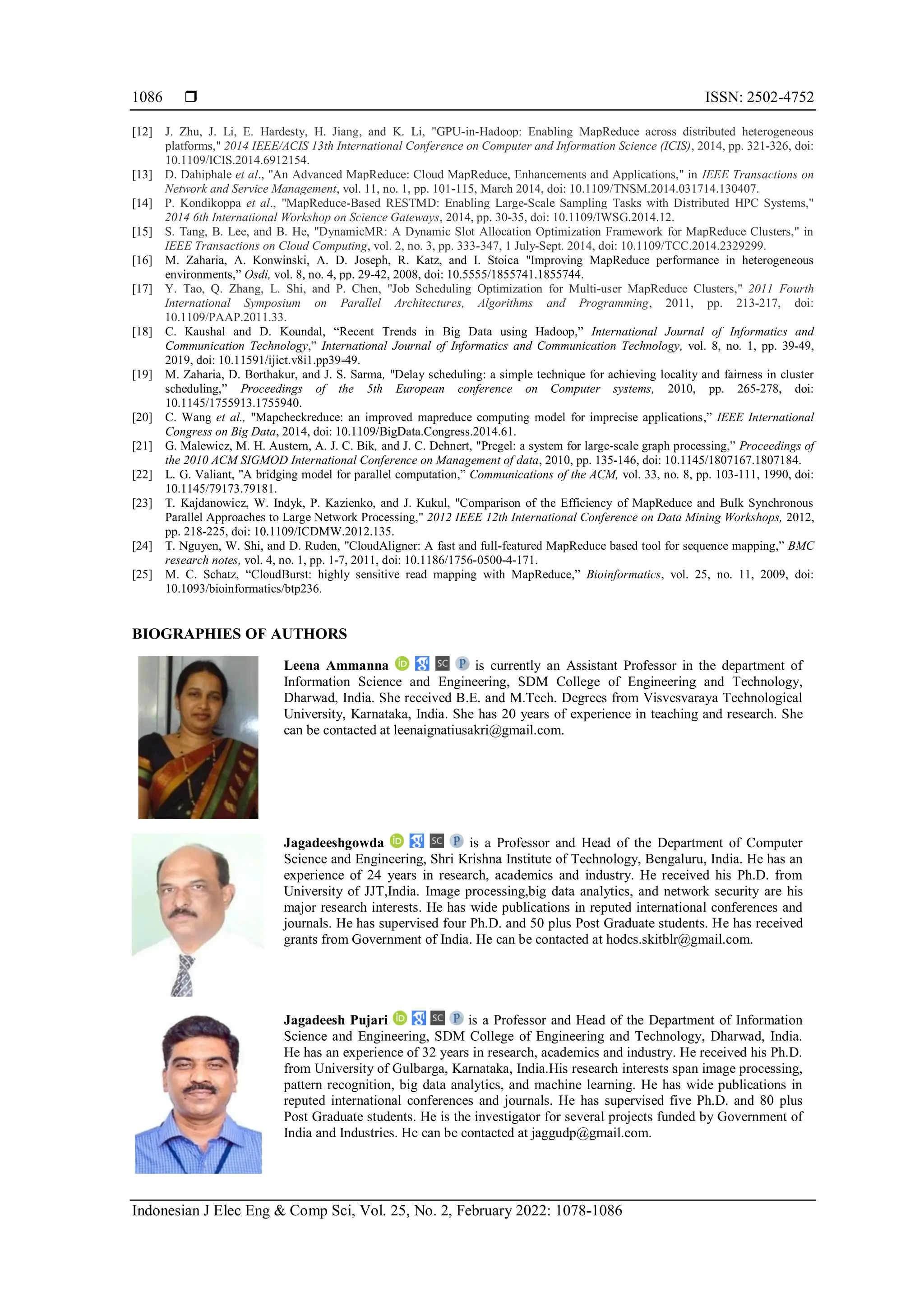  ISSN: 2502-4752 Indonesian J Elec Eng & Comp Sci, Vol. 25, No. 2, February 2022: 1078-1086 1086 [12] J. Zhu, J. Li, E. Hardesty, H. Jiang, and K. Li, "GPU-in-Hadoop: Enabling MapReduce across distributed heterogeneous platforms," 2014 IEEE/ACIS 13th International Conference on Computer and Information Science (ICIS), 2014, pp. 321-326, doi: 10.1109/ICIS.2014.6912154. [13] D. Dahiphale et al., "An Advanced MapReduce: Cloud MapReduce, Enhancements and Applications," in IEEE Transactions on Network and Service Management, vol. 11, no. 1, pp. 101-115, March 2014, doi: 10.1109/TNSM.2014.031714.130407. [14] P. Kondikoppa et al., "MapReduce-Based RESTMD: Enabling Large-Scale Sampling Tasks with Distributed HPC Systems," 2014 6th International Workshop on Science Gateways, 2014, pp. 30-35, doi: 10.1109/IWSG.2014.12. [15] S. Tang, B. Lee, and B. He, "DynamicMR: A Dynamic Slot Allocation Optimization Framework for MapReduce Clusters," in IEEE Transactions on Cloud Computing, vol. 2, no. 3, pp. 333-347, 1 July-Sept. 2014, doi: 10.1109/TCC.2014.2329299. [16] M. Zaharia, A. Konwinski, A. D. Joseph, R. Katz, and I. Stoica "Improving MapReduce performance in heterogeneous environments,” Osdi, vol. 8, no. 4, pp. 29-42, 2008, doi: 10.5555/1855741.1855744. [17] Y. Tao, Q. Zhang, L. Shi, and P. Chen, "Job Scheduling Optimization for Multi-user MapReduce Clusters," 2011 Fourth International Symposium on Parallel Architectures, Algorithms and Programming, 2011, pp. 213-217, doi: 10.1109/PAAP.2011.33. [18] C. Kaushal and D. Koundal, “Recent Trends in Big Data using Hadoop,” International Journal of Informatics and Communication Technology,” International Journal of Informatics and Communication Technology, vol. 8, no. 1, pp. 39-49, 2019, doi: 10.11591/ijict.v8i1.pp39-49. [19] M. Zaharia, D. Borthakur, and J. S. Sarma, "Delay scheduling: a simple technique for achieving locality and fairness in cluster scheduling,” Proceedings of the 5th European conference on Computer systems, 2010, pp. 265-278, doi: 10.1145/1755913.1755940. [20] C. Wang et al., "Mapcheckreduce: an improved mapreduce computing model for imprecise applications,” IEEE International Congress on Big Data, 2014, doi: 10.1109/BigData.Congress.2014.61. [21] G. Malewicz, M. H. Austern, A. J. C. Bik, and J. C. Dehnert, "Pregel: a system for large-scale graph processing,” Proceedings of the 2010 ACM SIGMOD International Conference on Management of data, 2010, pp. 135-146, doi: 10.1145/1807167.1807184. [22] L. G. Valiant, "A bridging model for parallel computation,” Communications of the ACM, vol. 33, no. 8, pp. 103-111, 1990, doi: 10.1145/79173.79181. [23] T. Kajdanowicz, W. Indyk, P. Kazienko, and J. Kukul, "Comparison of the Efficiency of MapReduce and Bulk Synchronous Parallel Approaches to Large Network Processing," 2012 IEEE 12th International Conference on Data Mining Workshops, 2012, pp. 218-225, doi: 10.1109/ICDMW.2012.135. [24] T. Nguyen, W. Shi, and D. Ruden, "CloudAligner: A fast and full-featured MapReduce based tool for sequence mapping,” BMC research notes, vol. 4, no. 1, pp. 1-7, 2011, doi: 10.1186/1756-0500-4-171. [25] M. C. Schatz, “CloudBurst: highly sensitive read mapping with MapReduce,” Bioinformatics, vol. 25, no. 11, 2009, doi: 10.1093/bioinformatics/btp236. BIOGRAPHIES OF AUTHORS Leena Ammanna is currently an Assistant Professor in the department of Information Science and Engineering, SDM College of Engineering and Technology, Dharwad, India. She received B.E. and M.Tech. Degrees from Visvesvaraya Technological University, Karnataka, India. She has 20 years of experience in teaching and research. She can be contacted at leenaignatiusakri@gmail.com. Jagadeeshgowda is a Professor and Head of the Department of Computer Science and Engineering, Shri Krishna Institute of Technology, Bengaluru, India. He has an experience of 24 years in research, academics and industry. He received his Ph.D. from University of JJT,India. Image processing,big data analytics, and network security are his major research interests. He has wide publications in reputed international conferences and journals. He has supervised four Ph.D. and 50 plus Post Graduate students. He has received grants from Government of India. He can be contacted at hodcs.skitblr@gmail.com. Jagadeesh Pujari is a Professor and Head of the Department of Information Science and Engineering, SDM College of Engineering and Technology, Dharwad, India. He has an experience of 32 years in research, academics and industry. He received his Ph.D. from University of Gulbarga, Karnataka, India.His research interests span image processing, pattern recognition, big data analytics, and machine learning. He has wide publications in reputed international conferences and journals. He has supervised five Ph.D. and 80 plus Post Graduate students. He is the investigator for several projects funded by Government of India and Industries. He can be contacted at jaggudp@gmail.com. 