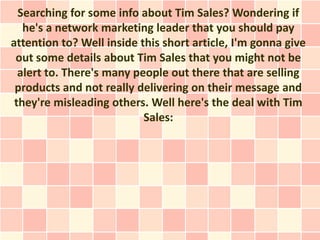 Searching for some info about Tim Sales? Wondering if
   he's a network marketing leader that you should pay
attention to? Well inside this short article, I'm gonna give
 out some details about Tim Sales that you might not be
  alert to. There's many people out there that are selling
 products and not really delivering on their message and
 they're misleading others. Well here's the deal with Tim
                           Sales:
 