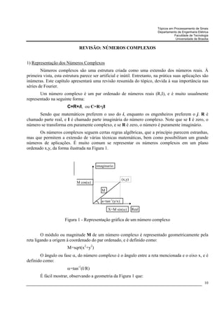 Tópicos em Processamento de Sinais
                                                                           Departamento de Engenharia Elétrica
                                                                                      Faculdade de Tecnologia
                                                                                       Universidade de Brasília


                              REVISÃO: NÚMEROS COMPLEXOS


1) Representação dos Números Complexos
        Números complexos são uma estrutura criada como uma extensão dos números reais. À
primeira vista, esta estrutura parece ser artificial e inútil. Entretanto, na prática suas aplicações são
inúmeras. Este capítulo apresentará uma revisão resumida do tópico, devida à sua importância nas
séries de Fourier.
       Um número complexo é um par ordenado de números reais (R,I), e é muito usualmente
representado na seguinte forma:
                       C=R+iI, ou C=R+jI
      Sendo que matemáticos preferem o uso do i, enquanto os engenheiros preferem o j. R é
chamado parte real, e I é chamado parte imaginária do número complexo. Note que se I é zero, o
número se transforma em puramente complexo, e se R é zero, o número é puramente imaginário.
       Os números complexos seguem certas regras algébricas, que a princípio parecem estranhas,
mas que permitem a extensão de várias técnicas matemáticas, bem como possibilitam um grande
números de aplicações. É muito comum se representar os números complexos em um plano
ordenado x,y, da forma ilustrada na Figura 1.


                                        imaginario


                                                          (x,y)
                            M cos(α)

                                           M

                                           a=tan-1(y/x)

                                               X=M sin(α)         Real

                      Figura 1 - Representação gráfica de um número complexo


        O módulo ou magnitude M de um número complexo é representado geometricamente pela
reta ligando a origem à coordenado do par ordenado, e é definido como:
                       M=sqrt(x2+y2)
       O ângulo ou fase α, do número complexo é o ângulo entre a reta mencionada e o eixo x, e é
definido como:
                       α=tan-1(I/R)
       É fácil mostrar, observando a geometria da Figura 1 que:
                                                                                                            10
 